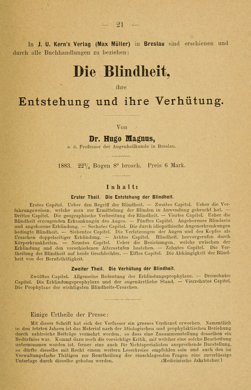 In J. U. Kern's Verlag (Max Müller) in Breslau sind erschienen und durch alle Buchhandlungen zu beziehen: Die Blindheit^ ihre Entstehung und ihre Verhütung. Von Dr. Hugo magnns, a. ö. Professor der Augenheilkimde in Breslau. 1883. 221/4 Bogen 8 brosch. Preis 6 Mark. Inhalt: Erster Theil. Die Entstehung der Blindheit. Erstes Capitel. Ueber den Begriff der Blindheit. — Zweites Capitel. Ueber die Ver- fahrungsweisen, welche man zur Ermittelung der Blinden in Anwendung gebracht hat. — Drittes Capitel. Die geographische Verbreitung der BUndheit. — Viertes Capitel. Ueber die Blindheit erzeugenden Erkrankungen des Auges. — Fünftes Capitel. Angeborenes Bhndsein und angeborene Erblindung. — Sechstes Capitel. Die durch idiopatliische Augenerkrankungen bedingte Blindheit. — Siebentes Capitel. Die Verletzungen der Augen und des Kopfes als Ursachen doppelseitiger Erblindung. — Achtes Capitel. Blindheit, hervorgerufen durch Körperkranklieiten. — Neuntes Capitel. Ueber die Beziehungen, welche zwischen der Erblindung und den verschiedenen Altersstufen bestehen. — Zehntes Capitel. Die Ver- theilung der Bhndheit auf beide Geschlechter. — Elftes Capitel. Die Abhängigkeit der BUnd- heit von der Berufsthätigkeit. Zweiter Theil. Die Verhütung der Blindheit. Zwölftes Capitel. Allgemeine Bedeutung der Erblindungsprophylaxe. — Dreizehntes Capitel. Die Erbündungsprophylaxe und der augenärztüche Stand. — Vierzehntes Capitel. Die Prophylaxe der %\-ichtigsten Blindlieits-Ursachen. Einige Urtheile der Presse: Mit dieser Schrift hat sich der Verfasser ein grosses Verdienst erworben. Namentlich in den letzten Jahren ist das Material nach der ätiologischen und prophylaktischen Beziehung durch zahlreiche Beiträge vermehrt worden, so dass eine Zusammenstellung desselben ein Bedürfniss war. Kommt dazu noch die vorsichtige Kritik, mit welcher eine solche Bearbeitung unternommen worden ist, ferner eine auch für Nichtspeciahsten ansprechende Darstellung, so dürfte dieselbe mit Recht einem weitern Leserkreise empfolilen sein und auch den im Verwaltungsfache Thätigen zur Beurtheilung der einschlagenden Fragen eine zuverlässige Unterlage durch dieselbe geboten werden. (Medicinische .Jahrbücher.)