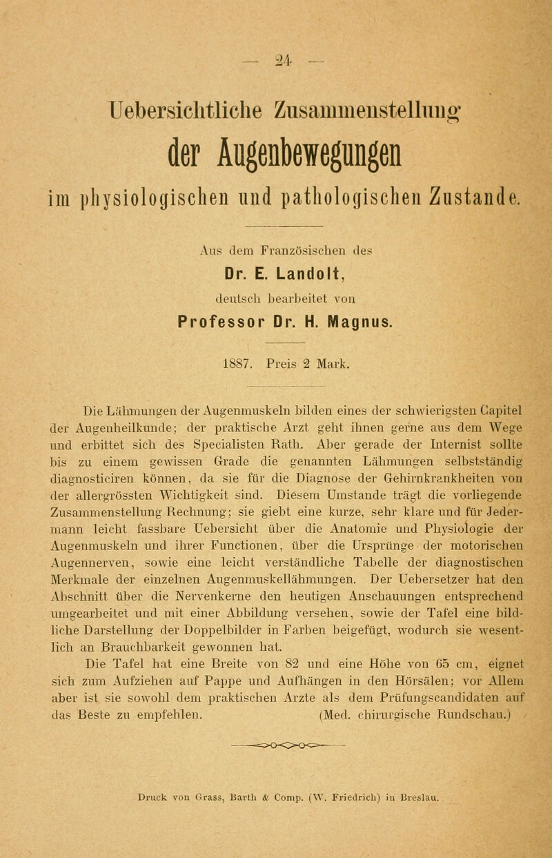Uebersiclitliche Zusaiuiiieiistelluiig' der Äugenbewegungen im physiologischen und pathologischen Zustande. Aus dem Französischen des Dr. E. Landolt, deutsch heaii)eitet, von Professor Dr. H. Magnus. 1887. Preis 2 Mark. Die Lähmungen der Augenmuskehi bihlen eines der schwierigsten Capitel der Augenlieilkunde; der praktische Arzt gellt ihnen gerne aus dem Wege und erbittet sich des Specialisten Ratli. Aber gerade der Internist sollte bis zu einem gewissen Grade die genannten Lähmungen selbstständig diagnosticiren können, da sie für die Diagnose der Gehirnkrankheiten von der allergrössten Wichtigkeit sind. Diesem Umstände trägt die vorliegende Zusammenstellung Rechnung; sie giebt eine kurze, sehr klare und für Jeder- mann leicht fassbare Uebersicht über die Anatomie und Physiologie der Augenmuskeln und ihrer Functionen, über die Ursprünge der motorischen Augennerven, sowie eine leicht verständliche Tabelle der diagnostischen Merkmale der einzelnen Augenmuskellähmungen. Der Uebersetzer hat den Abschnitt über die Nervenkerne den heutigen Anschauungen entsprechend umgearbeitet und mit einer Abbildung versehen, sowie der Tafel eine bild- liche Darstellung der Doppelbilder in Farben beigefügt, wodurch sie wesent- lich an Brauchbarkeit gewonnen hat. Die Tafel hat eine Breite von 82 und eine Höhe von 65 cm, eignet sich zum Aufziehen auf Pappe und Aufhängen in den Hörsälen; vor Allem aber ist sie sowohl dem praktischen Arzte als dem Prüfungscandidaten auf das Beste zu empfehlen. (Med. chirurgische Rundschau.) Druck von Grass, Bavtli & Comp. (W. Friedrich) in Breslau.