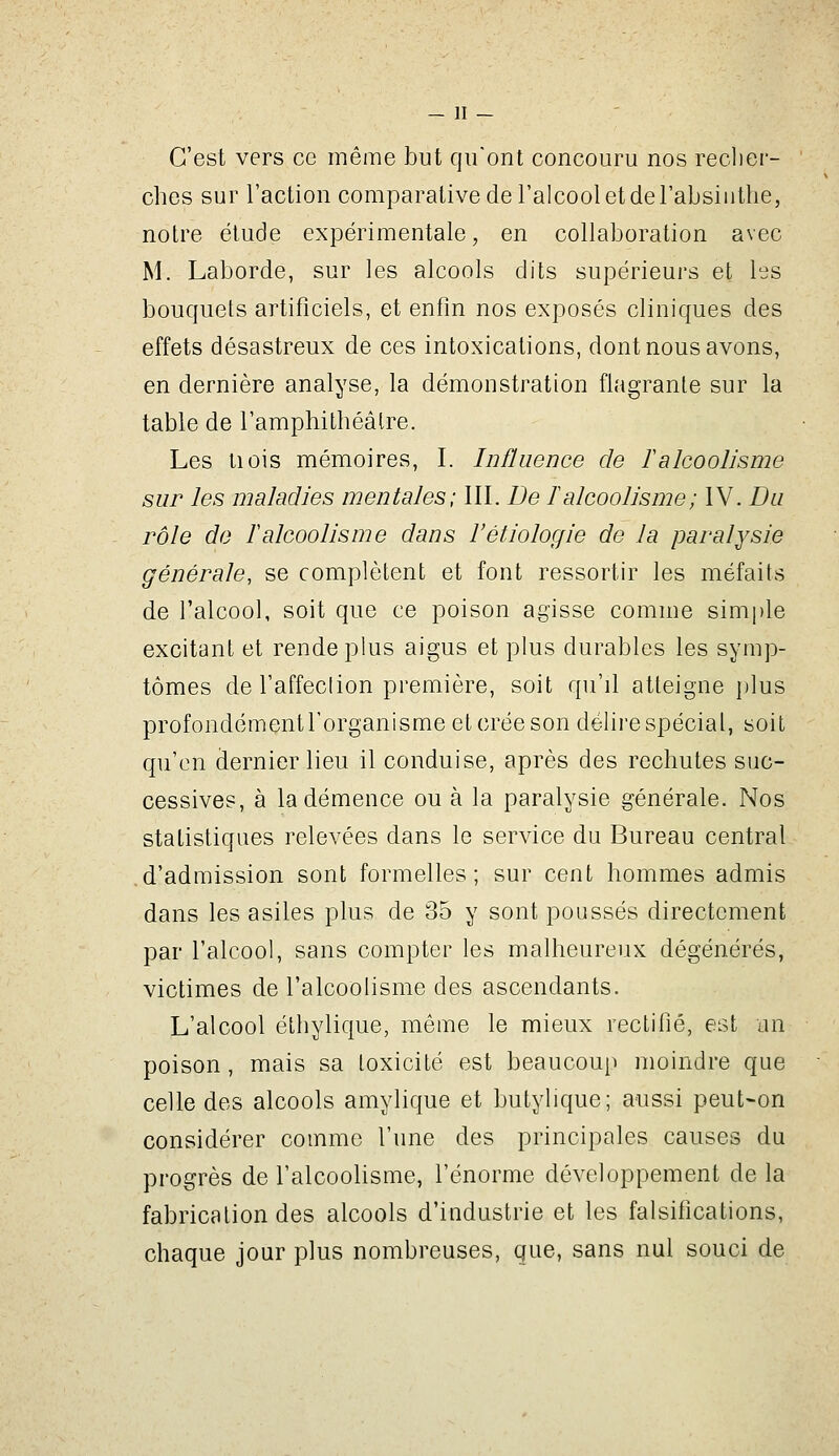 C'est vers ce même but qu'ont concouru nos reclier- ' ches sur l'action comparative de l'alcool et derabsiiitlie, notre étude expérimentale, en collaboration avec M. Laborde, sur les alcools dits supérieurs et les bouquets artificiels, et enfin nos exposés cliniques des effets désastreux de ces intoxications, dont nous avons, en dernière analyse, la démonstration flagrante sur la table de ramphitbéâlre. Les tiois mémoires, I. Influence de F alcoolisme sur les maladies mentales; IW.De F alcoolisme ; IV. Du rôle de lalcoolisme dans l'étiologie de la paralysie générale, se complètent et font ressortir les méfaits de l'alcool, soit que ce poison agisse comme simple excitant et rende plus aigus et plus durables les symp- tômes de l'affeclion première, soit qu'd atteigne plus profondément l'organisme et crée son délire spécial, soit qu'en dernier lieu il conduise, après des rechutes suc- cessives, à la démence ou à la paralysie générale. Nos statistiques relevées dans le service du Bureau central d'admission sont formelles; sur cent hommes admis dans les asiles plus de 35 y sont poussés directement par l'alcool, sans compter les malheureux dégénérés, victimes de l'alcoolisme des ascendants. L'alcool éthylique, même le mieux rectifié, est un poison, mais sa toxicité est beaucoup moindre que celle des alcools amylique et butylique; aussi peut-on considérer comme l'une des principales causes du progrès de l'alcoolisme, l'énorme développement de la fabrication des alcools d'industrie et les falsifications, chaque jour plus nombreuses, que, sans nul souci de