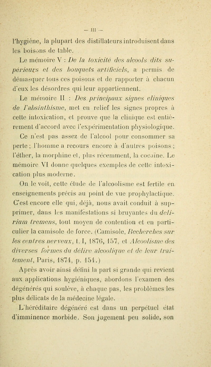 l'hygiène, la plupart des distillateurs introduisent dans les boisons de table. Le mémoire V : De la toxicité des alcools dits su- périeurs et des bouquets artificiels, a permis de démasquer tous ces poisons et de rappoiter à chacun d'eux les désordres qui leur appartiennent. Le mémoire II : Des principaux signes cliniques de Fahsinthisme, m.et en relief les signes propres à cette intoxication, et prouve que la clinique est entiè- rement d'accord avec l'expérimentation physiologique. Ce n'est pas assez de l'alcool pour consommer sa perte ; l'homme a recours encore à d'autres poisons; l'éther, la moi'phine el, plus l'écemment, la cocaïne. Le mémoire VI donne quelques exemples de cette intoxi- cation plus modei'ue. On le voit, cette étude de l'alcoolisme est fertile en. enseignements précis au point de vue prophylactique. C'est encore elle qui, déjà, nous avait conduit à sup- primer, dans les manifestations si bruyantes du deli- rium trèmens, tout moyen de contention et en parti- culier la camisole de force. (Camisole, Recherches sur les centres nerveux, 1.1, 1876, 157, et Alcoolisme des diverses formes du délire alcoolique et de leur trai- tement, Paris, 1874, p. 154.) Après avoir ainsi défini la part si grande qui revient aux applications hygiéniques, abordons l'examen des dégénérés qui soulève, à chaque pas, les problèmes les plus délicats de la médecine légale. L'héréditaire dégénéré est dans un perpétuel état d'imminence morbide. Son jugement peu solide, son