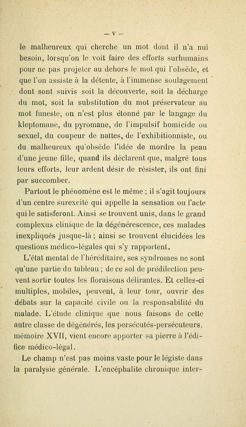 le malheureux qui cherche un mot dont il n'a nul besoin, lorsqu'on le voit faire des efforts surhumains pour ne pas projeter au dehors le mot qui l'obsède, et que l'on assiste à la détente, à l'immense soulagement dont sont suivis soit la découverte, soit la décharge du mot, soit la substitution du mot préservateur au mot funeste, on n'est plus étonné par le langage du kleptomane, du pyromane, de l'impulsif homicide ou sexuel, du coupeur de nattes, de l'exhibitionniste, ou du malheureux qu'obsède l'idée de mordre la peau d'une jeune fille, quand ils déclarent que, malgré tous leurs efforts, leur ardent désir de résister, ils ont fini par succomber. Partout le phénomène est le même ; il s'agit toujours d'un centre surexcité qui appelle la sensation ou l'acte qui le satisferont. Ainsi se trouvent unis, dans le grand complexus clinique de la dégénérescence, ces malades inexpliqués jusque-là ; ainsi se trouvent élucidées les questions médico-légales qui s'y rapportent. L'état mental de l'héréditaire, ses syndromes ne sont qu'une partie du tableau ; de ce sol de prédilection peu- vent sortir toutes les floraisons délirantes. Et celles-ci multiples, mobiles, peuvent, à leur tour, ouvrir des débats sur la capacité civile ou la responsabilité du malade. L'étude clinique que nous faisons de cette autre classe de dégénérés, les persécutés-persécuteurs, mémoire XVII, vient encore apporter sa pierre à l'édi- fice médico-légal. Le champ n'est pas moins vaste pour le légiste dans la paralysie générale. L'encéphalite chronique inter-