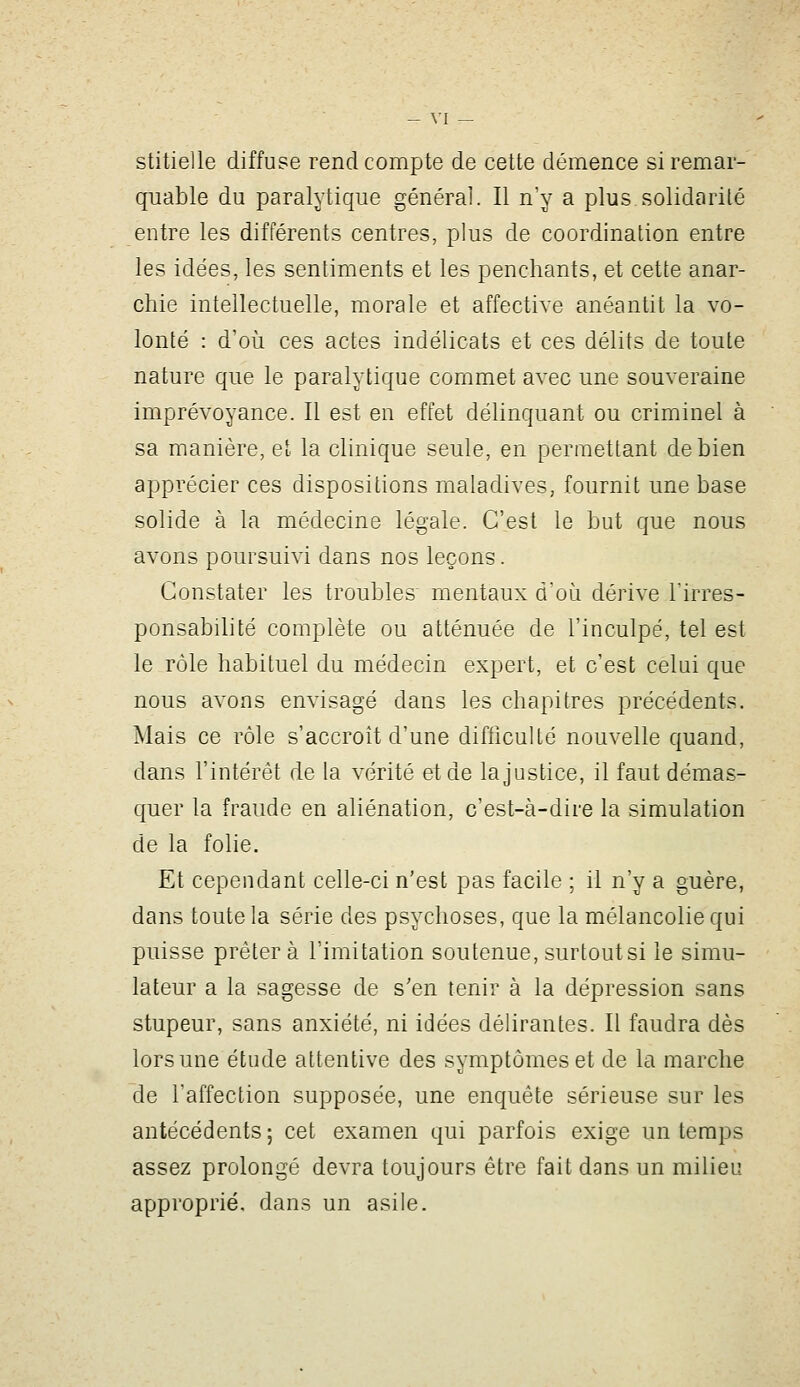 stitielle diffuse rend compte de cette démence si remar- quable du paralytique général. Il n'y a plus solidarité entre les différents centres, plus de coordination entre les idées, les sentiments et les penchants, et cette anar- chie intellectuelle, morale et affective anéantit la vo- lonté : d'où ces actes indélicats et ces délits de toute nature que le paralytique commet avec une souveraine imprévoyance. Il est en effet délinquant ou criminel à sa manière, el la clinique seule, en permettant de bien apprécier ces dispositions maladives, fournit une base solide à la médecine légale. C'est le but que nous avons poursuivi dans nos leçons. Constater les troubles mentaux d'où dérive l'irres- ponsabilité complète ou atténuée de l'inculpé, tel est le rôle habituel du médecin expert, et c'est celui que nous avons envisagé dans les chapitres précédents. Mais ce rôle s'accroît d'une difhculté nouvelle quand, dans l'intérêt de la vérité et de la justice, il faut démas- quer la fraude en aliénation, c'est-à-dire la simulation de la folie. Et cependant celle-ci n'est pas facile ; il n'y a guère, dans toute la série des psychoses, que la mélancolie qui puisse prêter à l'imitation soutenue, surtout si le simu- lateur a la sagesse de s'en tenir à la dépression sans stupeur, sans anxiété, ni idées délirantes. Il faudra dès lors une étude attentive des symptômes et de la marche de l'affection supposée, une enquête sérieuse sur les antécédents; cet examen qui parfois exige un temps assez prolongé devra toujours être fait dans un milieu approprié, dans un asile.