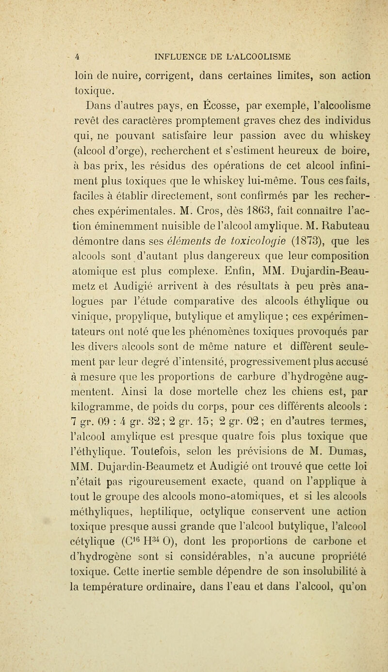 loin de nuire, corrigent, dans certaines limites, son action toxique. Dans d'autres pays, en Ecosse, par exemple, l'alcoolisme revêt des caractères promptement graves chez des individus qui, ne pouvant satisfaire leur passion avec du whiskey (alcool d'orge), recherchent et s'estiment heureux de boire, à bas prix, les résidus des opérations de cet alcool infini- ment plus toxiques que le whiskey lui-même. Tous ces faits, faciles à établir directement, sont confirmés par les recher- ches expérimentales. M. Gros, dès 1863, fait connaître l'ac- tion éminemment nuisible de l'alcool amyhque. M. Rabuteau démontre dans ses éléments de toxicologie (1873), que les alcools sont d'autant plus dangereux que leur composition atomique est plus complexe. Enfin, MM. Dujardin-Beau- metz et Audigié arrivent à des résultats à peu près ana- logues par l'étude comparative des alcools éthylique ou vinique, propylique, butylique et amylique ; ces expérimen- tateurs ont noté que les phénomènes toxiques provoqués par les divers alcools sont de même nature et diffèrent seule- ment par leur degré d'intensité, progressivement plus accusé à mesure que les proportions de carbure d'hydrogène aug- mentent. Ainsi la dose mortelle chez les chiens est, par kilogramme, de poids du corps, pour ces différents alcools : 7 gr. 09 : 4 gr. 32 ; 2 gr. 15; 2 gr. 02 ; en d'autres termes, l'alcool amylique est presque quatre fois plus toxique que l'éthylique. Toutefois, selon les prévisions de M. Dumas, MM. Dujardin-Beaumetz et Audigié ont trouvé que cette loi n'était pas rigoureusement exacte, quand on l'applique à tout le groupe des alcools mono-atomiques, et si les alcools méthyliques, heptilique, octylique conservent une action toxique presque aussi grande que l'alcool butylique, l'alcool cétylique (G^^ H^^ 0), dont les proportions de carbone et d'hydrogène sont si considérables, n'a aucune propriété toxique. Gette inertie semble dépendre de son insolubilité à la température ordinaire, dans l'eau et dans l'alcool, qu'on