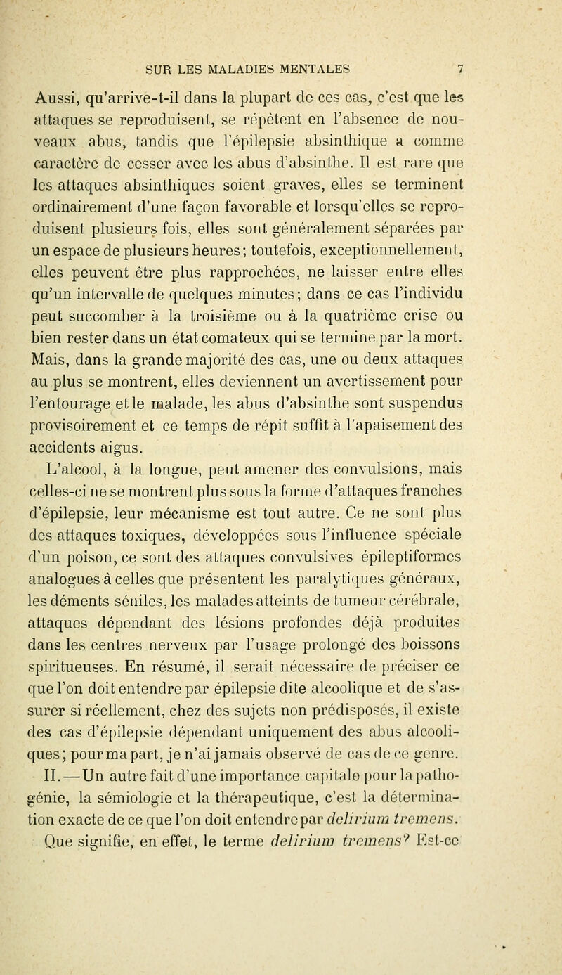 Aussi, qu'arrive-t-il dans la plupart de ces cas, c'est que les attaques se reproduisent, se répètent en l'absence de nou- veaux abus, tandis que l'épilepsie absinthique a comme caractère de cesser avec les abus d'absinthe. Il est rare que les attaques absinthiques soient graves, elles se terminent ordinairement d'une façon favorable et lorsqu'elles se repro- duisent plusieurs fois, elles sont généralement séparées par un espace de plusieurs heures ; toutefois, exceptionnellement, elles peuvent être plus rapprochées, ne laisser entre elles qu'un intervalle de quelques minutes ; dans ce cas l'individu peut succomber à la troisième ou à la quatrième crise ou bien rester dans un état comateux qui se termine par la mort. Mais, dans la grande majorité des cas, une ou deux attaques au plus se montrent, elles deviennent un avertissement pour l'entourage et le malade, les abus d'absinthe sont suspendus provisoirement et ce temps de répit suffit à l'apaisement des accidents aigus. L'alcool, à la longue, peut amener des convulsions, mais celles-ci ne se montrent plus sous la forme d'attaques franches d'épilepsie, leur mécanisme est tout autre. Ce ne sont plus des attaques toxiques, développées sous l'influence spéciale d'un poison, ce sont des attaques convulsives épileptiformes analogues à celles que présentent les paralytiques généraux, les déments séniles,les malades atteints de tumeur cérébrale, attaques dépendant des lésions profondes déjà produites dans les centres nerveux par l'usage prolongé des boissons spiritueuses. En résumé, il serait nécessaire de préciser ce que l'on doit entendre par épilepsie dite alcoolique et de s'as- surer si réellement, chez des sujets non prédisposés, il existe des cas d'épilepsie dépendant uniquement des abus alcooli- ques; pourmapart, je n'ai jamais observé de cas de ce genre. II. — Un autre fait d'une importance capitale pour la patho- génie, la sémiologie et la thér-apeutique, c'est la détermina- tion exacte de ce que l'on doit entendre par delirium trcniens. Que signifie, en effet, le terme delirium ti'omens'''' Est-ce