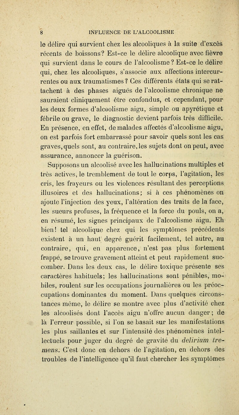 le délire qui survient chez les alcooliques à la suite d'excès récents de boissons? Est-ce le délire alcoolique avec fièvre qui survient dans le cours de l'alcoolisme ? Est-ce le délire qui, chez les alcooliques, s'associe aux affections intercur- rentes ou aux traumatismes ? Ces différents états qui se rat- tachent à des phases aiguës de ralcooHsme chronique ne sauraient cliniquement être confondus, et cependant, pour les deux formes d'alcoolisme aigu, simple ou apyrétique et fébrile ou grave, le diagnostic devient parfois très difficile. En présence, en effet, de malades affectés d'alcoolisme aigu, on est parfois fort embarrassé pour savoir quels sont les cas: graves, quels sont, au contraire, les sujets dont on peut, avec assurance, annoncer la guérison. Supposons un alcoolisé avec les hallucinations multiples et très actives, le tremblement de tout le corps, l'agitation, les cris, les frayeurs ou les violences résultant des perceptions illusoires et des hallucinations; si à ces phénomènes on ajoute l'injection des yeux, l'altération des traits de la face, les sueurs profuses, la fréquence et la force du pouls, on a, en résumé, les signes principaux de l'alcoolisme aigu. Eh bien! tel alcoolique chez qui les symptômes précédents existent à un hauf degré guérit facilement, tel autre, au contraire, qui, en apparence, n'est pas plus fortement frappé, se trouve gravement atteint et peut rapidement suc- comber. Dans les deux cas, le délire toxique présente ses caractères habituels; les hallucinations sont pénibles, mo- biles, roulent sur les occupations journalières ou les préoc- cupations dominantes du moment. Dans quelques circons- tances même, le délire se montre avec plus d'activité chez les alcoolisés dont l'accès aigu n'offre aucun danger ; de là l'erreur possible, si l'on se basait sur les manifestations les plus saillantes et sur l'intensité des phénomènes intel- lectuels pour juger du degré de gravité du delirium tre- mens. C'est donc en dehors de l'agitation, en dehors des troubles de l'intelligence qu'il faut chercher les symptômes