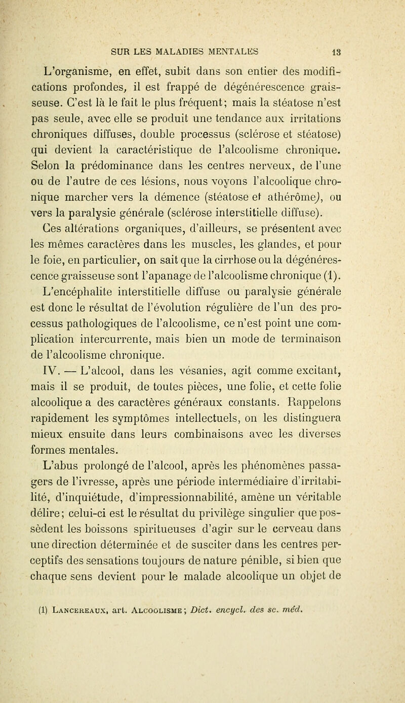 L'organisme, en effet, subit dans son entier des modifi- cations profondes^ il est frappé de dégénérescence grais- seuse. C'est là le fait le plus fréquent; mais la stéatose n'est pas seule, avec elle se produit une tendance aux irritations chroniques diffuses, double processus (sclérose et stéatose) qui devient la caractéristique de l'alcoolisme chronique. Selon la prédominance dans les centres nerveux, de l'une ou de l'autre de ces lésions, nous voyons l'alcoolique chro- nique marcher vers la démence (stéatose et athérômej, ou vers la paralysie générale (sclérose interstitielle diffuse). Ces altérations organiques, d'ailleurs, se présentent avec les mêmes caractères dans les muscles, les glandes, et pour le foie, en particulier, on sait que la cirrhose ou la dégénéres- cence graisseuse sont l'apanage de l'alcoolisme chronique (1). L'encéphalite interstitielle diffuse ou paralysie générale est donc le résultat de l'évolution régulière de l'un des pro- cessus pathologiques de l'alcoolisme, ce n'est point une com- plication intercurrente, mais bien un mode de terminaison de l'alcoolisme chronique. IV. — L'alcool, dans les vésanies, agit comme excitant, mais il se produit, de toutes pièces, une folie, et cette folie alcoolique a des caractères généraux constants. Rappelons rapidement les symptômes intellectuels, on les distinguera mieux ensuite dans leurs combinaisons avec les diverses formes mentales. L'abus prolongé de l'alcool, après les phénomènes passa- gers de l'ivresse, après une période intermédiaire d'irritabi- lité, d'inquiétude, d'impressionnabilité, amène un véritable délire; celui-ci est le résultat du privilège singulier que pos- sèdent les boissons spiritueuses d'agir sur le cerveau dans une direction déterminée et de susciter dans les centres per- ceptifs des sensations toujours dénature pénible, si bien que chaque sens devient pour le malade alcoolique un objet de (1) Lanceheaux, art. Alcoolisme; Dict. encycl. des se. méd.