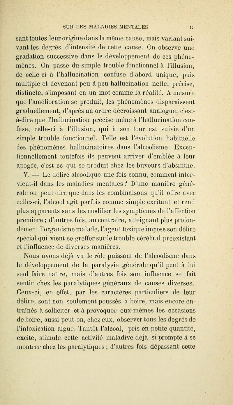 sant toutes leur origine dans la même cause, mais variant sui- vant les degrés d'intensité de cette cause. On observe une gradation successive dans le développement de ces phéno- mènes. On passe du simple trouble fonctionnel à l'illusion, de celle-ci à l'hallucination confuse d'abord unique, puis multiple et devenant peu à peu hallucination nette, précise, distincte, s'imposant en un mot comme la réalité. A mesure que l'amélioration se produit, les phénomènes disparaissent graduellement, d'après un ordre décroissant analogue, c'est- à-dire que l'hallucination précise mène à l'hallucination con- fuse, celle-ci à l'illusion, qui à son tour est suivie d'un simple trouble fonctionnel. Telle est l'évolution habituelle des phénomènes hallucinatoires dans l'alcoolisme. Excep- tionnellement toutefois ils peuvent arriver d'emblée à leur apogée, c'est ce qui se produit chez les buveurs d'absinthe. V. — Le délire alcoolique une fois connu, comment inter- vient-il dans les maladies mentales? D'une manière géné- rale on peut dire que dans les combinaisons qu'il offre avec celles-ci, l'alcool agit parfois comme simple excitant et rend plus apparents sans les modifier les symptômes de l'affection première ; d'autres fois, au contraire, atteignant plus profon- dément l'organisme malade, l'agent toxique impose son délire spécial qui vient se greffer sur le trouble cérébral préexistant et l'influence de diverses manières. Nous avons déjà vu le rôle puissant de l'alcoolisme dans le développement de la paralysie générale qu'il peut à lui seul faire naître, mais d'autres fois son influence se fait sentir chez les paralytiques généraux de causes diverses. Ceux-ci, en effet, par les caractères particuliers de leur délire, sont non seulement poussés à boire, mais encore en- traînés à soHiciter et à provoquer eux-mêmes les occasions de boire, aussi peut-on, chez eux, observer tous les degrés de l'intoxication aiguè. Tantôt l'alcool, pris en petite quantité, excite, stimule cette activité maladive déjà si prompte à se montrer chez les paralytiques ; d'autres fois dépassant cette