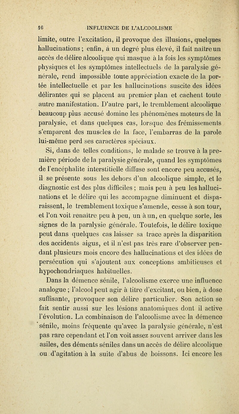 limite, outre l'excitation, il provoque des illusions, quelques hallucinations ; enfin, à un degré plus élevé, il fait naître un accès de délire alcoolique qui masque à la fois les symptômes physiques et les symptômes intellectuels de la paralysie gé- nérale, rend impossible toute appréciation exacte de la por- tée intellectuelle et par les hallucinations suscite des idées délirantes qui se placent au premier plan et cachent toute autre manifestation. D'autre part, le tremblement alcoolique beaucoup plus accusé domine les phénomènes moteurs de la paralysie, et dans quelques cas, lorsque des frémissements s'emparent des muscles de la face, l'embarras de la parole lui-même perd ses caractères spéciaux. Si, dans de telles conditions, le malade se trouve à la pre- mière période de la paralysie générale, quand les symptômes de l'encéphalite interstitielle diffuse sont encore peu accusés, il se présente sous les dehors d'un alcoolique simple, et le diagnostic est des plus difficiles ; mais peu à peu les halluci- nations et le délire qui les accompagne diminuent et dispa- raissent, le tremblement toxique s'amende, cesse à son tour, et l'on voit renaître peu à peu, un à un, en quelque sorte, les signes de la paralysie générale. Toutefois, le délire toxique peut dans quelques cas laisser sa trace après la disparition des accidents aigus, et il n'est pas très rare d'observer pen- dant plusieurs mois encore des hallucinations et des idées de persécution qui s'ajoutent aux conceptions ambitieuses et hypochondriaques habituelles. Dans la démence sénile, l'alcoolisme exerce une influence analogue ; l'alcool peut agir à titre d'excitant, ou bien, à dose suffisante, provoquer son délire particulier. Son action se fait sentir aussi sur les lésions anatomiques dont il active l'évolution. La combinaison de l'alcoolisme avec la démence sénile, moins fréquente qu'avec la paralysie générale, n'est pas rare cependant et l'on voit assez souvent arriver dans les asiles, des déments séniles dans un accès de délire alcoolique ou d'agitation à la suite d'abus de boissons. Ici encore les