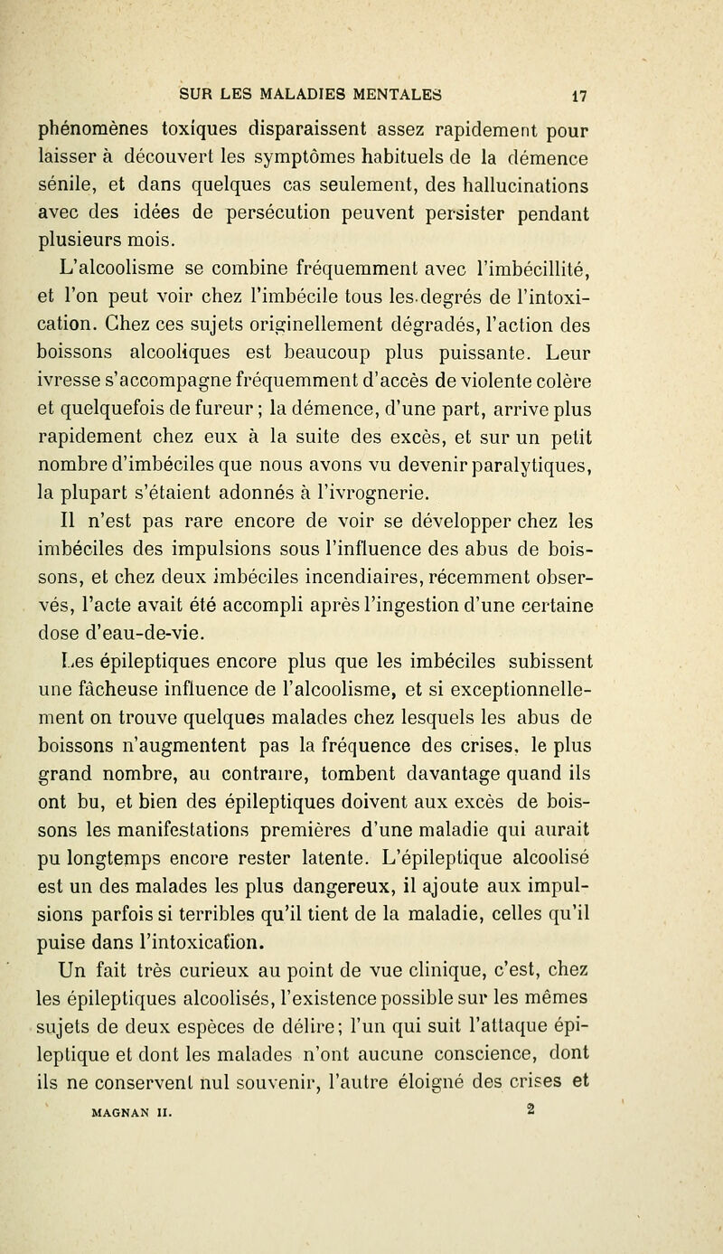 phénomènes toxiques disparaissent assez rapidement pour laisser à découvert les symptômes habituels de la démence sénile, et dans quelques cas seulement, des hallucinations avec des idées de persécution peuvent persister pendant plusieurs mois. L'alcoolisme se combine fréquemment avec l'imbécillité, et l'on peut voir chez l'imbécile tous les.degrés de l'intoxi- cation. Chez ces sujets originellement dégradés, l'action des boissons alcooliques est beaucoup plus puissante. Leur ivresse s'accompagne fréquemment d'accès de violente colère et quelquefois de fureur ; la démence, d'une part, arrive plus rapidement chez eux à la suite des excès, et sur un petit nombre d'imbéciles que nous avons vu devenir paralytiques, la plupart s'étaient adonnés à l'ivrognerie. Il n'est pas rare encore de voir se développer chez les imbéciles des impulsions sous l'influence des abus de bois- sons, et chez deux imbéciles incendiaires, récemment obser- vés, l'acte avait été accompli après l'ingestion d'une certaine dose d'eau-de-vie. I.;es épileptiques encore plus que les imbéciles subissent une fâcheuse influence de l'alcoolisme, et si exceptionnelle- ment on trouve quelques malades chez lesquels les abus de boissons n'augmentent pas la fréquence des crises, le plus grand nombre, au contrante, tombent davantage quand ils ont bu, et bien des épileptiques doivent aux excès de bois- sons les manifestations premières d'une maladie qui aurait pu longtemps encore rester latente. L'épileptique alcoolisé est un des malades les plus dangereux, il ajoute aux impul- sions parfois si terribles qu'il lient de la maladie, celles qu'il puise dans l'intoxication. Un fait très curieux au point de vue clinique, c'est, chez les épileptiques alcoolisés, l'existence possible sur les mêmes sujets de deux espèces de délire; l'un qui suit l'attaque épi- leptique et dont les malades n'ont aucune conscience, dont ils ne conservent nul souvenir, l'autre éloigné des crises et MAGNAN II. 2