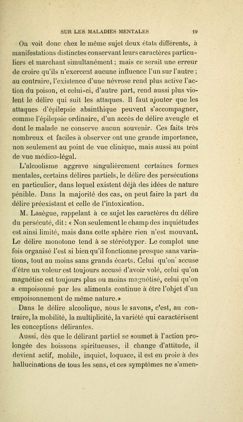 On voit donc chez le même sujet deux états différents, à manifestations distinctes conservant leurs caractères particu- liers et marchant simultanément ; mais ce serait une erreur de croire qu'ils n'exercent aucune influence l'un sur l'autre ; au contraire, l'existence d'une névrose rend plus active l'ac- tion du poison, et celui-ci, d'autre part, rend aussi plus vio- lent le délire qui suit les attaques. 11 faut ajouter que les attaques d'épilepsie absinthique peuvent s'accompagner, comme l'épilepsie ordinaire, d'un accès de délire aveugle et dont le malade ne conserve aucun souvenir. Ces faits très nombreux et faciles à observer ont une grande importance, non seulement au point de vue clinique, mais aussi au point de vue médico-légal. L'alcoolisme aggrave singulièrement certaines formes mentales, certains délires partiels, le délire des persécutions en particulier, dans lequel existent déjà des idées de nature pénible. Dans la majorité des cas, on peut faire la part du délire préexistant et celle de l'intoxication. M. Lasègue, rappelant à ce sujet les caractères du délire du persécuté, dit : « Non seulement le champ des inquiétudes est ainsi limité, mais dans cette sphère rien n'est mouvant» Le déhre monotone tend à se stéréotyper. Le complot une fois organisé l'est si bien qu'il fonctionne presque sans varia- tions, tout au moins sans grands écarts. Celui qu'on' accuse d'être un voleur est toujours accusé d'avoir volé, celui qu'on magnétise est toujours plus ou moins mngnétisé, celui qu'on a empoisonné par les aliments continue à être l'objet d'un empoisonnement de même nature.» Dans le délire alcoolique, nous le savons, c'est, au con- traire, la mobilité, la multiphcité, la variété qui caractérisent les conceptions délirantes. Aussi, dès que le déhrant partiel se soumet à l'action pro- longée des boissons spiritueuses, il change d'attitude, il devient actif, mobile, inquiet, loquace, il est en proie à des hallucinations de tous les sens, et ces symptômes ne s'amen-