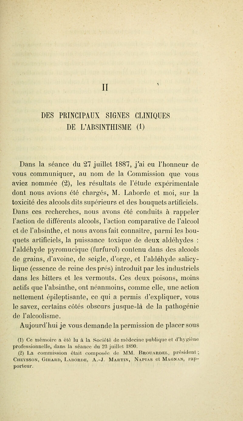 DES PRINCIPAUX SIGNES CLINIQUES DE L'ABSINTHISME (1) Dans la séance du 27 juillet 1887, j'ai eu l'honneur de vous communiquer, au nom de la Commission que vous aviez nommée (2), les résultats de l'étude expérimentale dont nous avions été chargés, M. Laborde et moi, sur la toxicité des alcools dits supérieurs et des bouquets artificiels. Dans ces recherches, nous avons été conduits à rappeler l'action de différents alcools, l'action comparative de l'alcool et de l'absinthe, et nous avons fait connaître, parmi les bou- quets artificiels, la puissance toxique de deux aldéhydes : l'aldéhyde pyromucique (furfurol) contenu dans des alcools de grains, d'avoine, de seigle, d'orge, et l'aldéhyde salicy- lique (essence de reine des prés) introduit par les industriels dans les bitters et les vermouts. Ces deux poisons, moins actifs que l'absinthe, ont néanmoins, comme elle, une action nettement épileptisante, ce qui a permis d'expliquer, vous le savez, certains côtés obscurs jusque-là de la pathogénie de l'alcoolisme. Aujourd'hui je vous demande la permission de placer sous (1) Ce mémoire a été lu à la Société de médecine publique et d'hygiène professionnelle, dans la séance du 23 juillet 1890. (2) La commission était composée de MM. Brouardel, président ; Cheysson, Girard, Laborde, A.-J. Martin, Napias et Magnan, rap- porteur.