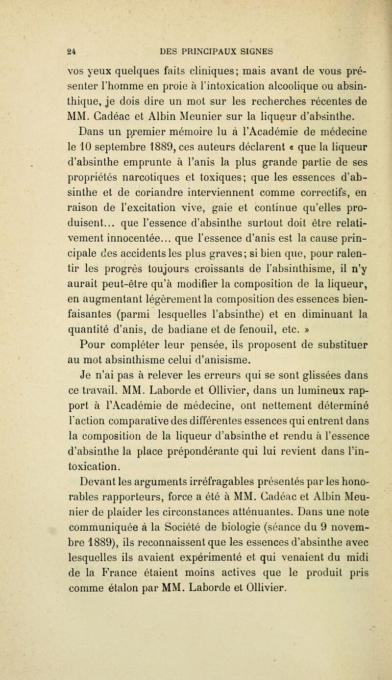 VOS yeux quelques faits cliniques; mais avant de vous pré- senter l'homme en proie à l'intoxication alcoolique ou absin- thique, je dois dire un mot sur les recherches récentes de MM. Gadéac et Albin Meunier sur la liqueur d'absinthe. Dans un p;:'emier mémoire lu à l'Académie de médecine le 10 septembre 1889, ces auteurs déclarent « que la liqueur d'absinthe emprunte à l'anis la plus grande partie de ses propriétés narcotiques et toxiques; que les essences d'ab- sinthe et de coriandre interviennent comme correctifs, en raison de l'excitation vive, gaie et continue qu'elles pro- duisent... que l'essence d'absinthe surtout doit être relati- vement innocentée... que l'essence d'anis est la cause prin- cipale des accidents les plus graves; si bien que, pour ralen- tir les progrès toujours croissants de l'absinthisme, il n'y aurait peut-être qu'à modifier la composition de la liqueur, en augmentant légèrement la composition des essences bien- faisantes (parmi lesquelles l'absinthe) et en diminuant la quantité d'anis, de badiane et de fenouil, etc. » Pour compléter leur pensée, ils proposent de substituer au mot absinthisme celui d'anisisme. Je n'ai pas à relever les erreurs qui se sont glissées dans ce travail. MM. Laborde et OUivier, dans un lumineux rap- port à l'Académie de médecine, ont nettement déterminé l'action comparative des différentes essences qui entrent dans la composition de la liqueur d'absinthe et rendu à l'essence d'absinthe la place prépondérante qui lui revient dans l'in- toxication. Devant les arguments irréfragables présentés par les hono- rables rapporteurs, force a été à MM. Gadéac et Albin Meu- nier de plaider les circonstances atténuantes. Dans une note communiquée à la Société de biologie (séance du 9 novem- bre 1889), ils reconnaissent que les essences d'absinthe avec lesquelles ils avaient expérimenté et qui venaient du midi de la France étaient moins actives que le produit pris comme étalon par MM. Laborde et Ollivier.