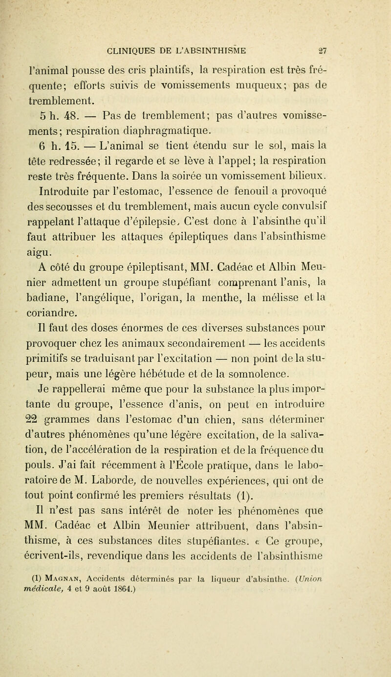 l'animal pousse des cris plaintifs, la respiration est très fré- quente; efforts suivis de vomissements muqueux; pas de tremblement. 5 h. 48. — Pas de tremblement; pas d'autres vomisse- ments; respiration diaphragmatique. 6 h. 15. — L'animal se tient étendu sur le sol, mais la tête redressée ; il regarde et se lève à l'appel ; la respiration reste très fréquente. Dans la soirée un vomissement bilieux. Introduite par l'estomac, l'essence de fenouil a provoqué des secousses et du tremblement, mais aucun cycle convulsif rappelant l'attaque d'épilepsie. C'est donc à l'absinthe qu'il faut attribuer les attaques épileptiques dans l'absinthisme aigu. A côté du groupe épileptisant, MM. Cadéac et Albin Meu- nier admettent un groupe stupéfiant comprenant l'anis, la badiane, l'angélique, l'origan, la menthe, la mélisse et la coriandre. Il faut des doses énormes de ces diverses substances pour provoquer chez les animaux secondairement — les accidents primitifs se traduisant par l'excitation — non point de la stu- peur, mais une légère hébétude et de la somnolence. Je rappellerai même que pour la substance la plus impor- tante du groupe, l'essence d'anis, on peut en introduire 22 grammes dans l'estomac d'un chien, sans déterminer d'autres phénomènes qu'une légère excitation, de la saliva- tion, de l'accélération de la respiration et de la fréquence du pouls. J'ai fait récemment à l'École pratique, dans le labo- ratoire de M. Laborde, de nouvelles expériences, qui ont de tout point confirmé les premiers résultats (1). Il n'est pas sans intérêt de noter les phénomènes que MM. Cadéac et Albin Meunier attribuent, dans l'absin- thisme, à ces substances dites stupéfiantes, c Ce groupe, écrivent-ils, revendique dans les accidents de l'absinthisme (1) Magnan, Accidents déterminés par la liqueur d'absinthe. {Union médicale, 4 et 9 août 1864.)