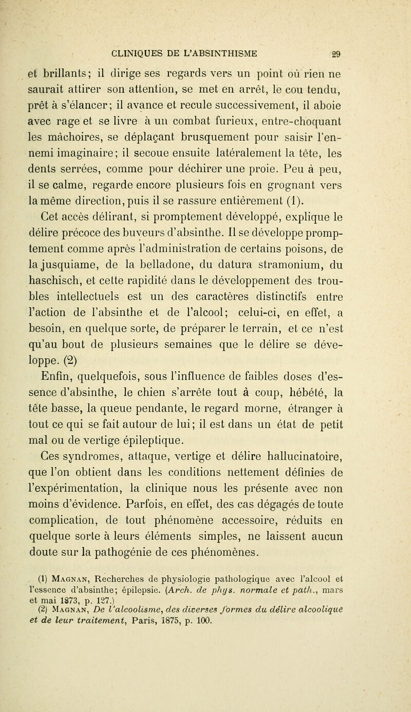 et brillants; il dirige ses regards vers un point où rien ne saurait attirer son attention, se met en arrêt, le cou tendu, prêt à s'élancer; il avance et recule successivement, il aboie avec rage et se livre à un combat furieux, entre-choquant les mâchoires, se déplaçant brusquement pour saisir l'en- nemi imaginaire; il secoue ensuite latéralement la tête, les dents serrées, comme pour déchirer une proie. Peu à peu, il se calme, regarde encore plusieurs fois en grognant vers lamême direction,puis il se rassure entièrement (1). Cet accès délirant, si promptement développé, explique le délire précoce des buveurs d'absinthe. Il se développe promp- tement comme après l'administration de certains poisons, de lajusquiame, de la belladone, du datura stramonium, du haschisch, et celte rapidité dans le développement des trou- bles intellectuels est un des caractères distinctifs entre l'action de l'absinthe et de l'alcool; celui-ci, en effet, a besoin, en quelque sorte, de préparer le terrain, et ce n'est qu'au bout de plusieurs semaines que le délire se déve- loppe. (2) Enfin, quelquefois, sous l'influence de faibles doses d'es- sence d'absinthe, le chien s'arrête tout à coup, hébété, la tête basse, la queue pendante, le regard morne, étranger à tout ce qui se fait autour de lui ; il est dans un état de petit mal ou de vertige épileptique. Ces syndromes, attaque, vertige et délire hallucinatoire, que l'on obtient dans les conditions nettement définies de l'expérimentation, la clinique nous les présente avec non moins d'évidence. Parfois, en effet, des cas dégagés de toute complication, de tout phénomène accessoire, réduits en quelque sorte à leurs éléments simples, ne laissent aucun doute sur la pathogénie de ces phénomènes. (1) Magnan, Recherches de physiologie pathologique avec l'alcool et l'essence d'absinthe; épilepsie. (Arch. de phys. normale et pat/i.^ mars et mai 1873, p. 127.) (2) Magnan, De l'alcoolisme, des diverses J'ormes du, délire alcoolique et de leur traitement, Paris, Î875, p. 100.