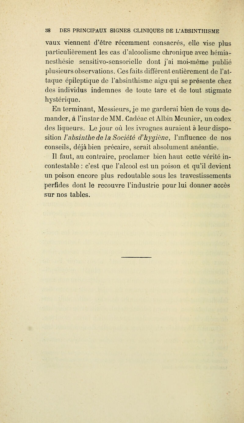 88 DES PRINCIPAUX SIGNES CLINIQUES DE L'ABSINTHISME vaux viennent d'être récemment consacrés, elle vise plus particulièrement les cas d'alcoolisme chronique avec hémia- nesthésie sensitivo-sensorielle dont j'ai moi-même publié plusieurs observations. Ces faits diffèrent entièrement de l'at- taque épileptique de l'absinthisme aigu qui se présente chez des individus indemnes de toute tare et de tout stigmate hystérique. En terminant, Messieurs, je me garderai bien de vous de- mander, à l'instar de MM. Cadéac et Albin Meunier, un codex des liqueurs. Le jour où les ivrognes auraient à leur dispo- sition i'ajbsj72//zec?e 7a Société d'hygiène, l'mfluence de nos conseils, déjà bien précaire, serait absolument anéantie. Il faut, au contraire, proclamer bien haut cette vérité in- contestable : c'est que l'alcool est un poison et qu'il devient un poison encore plus redoutable sous les travestissements perfides dont le recouvre l'industrie pour lui donner accès sur nos tables.