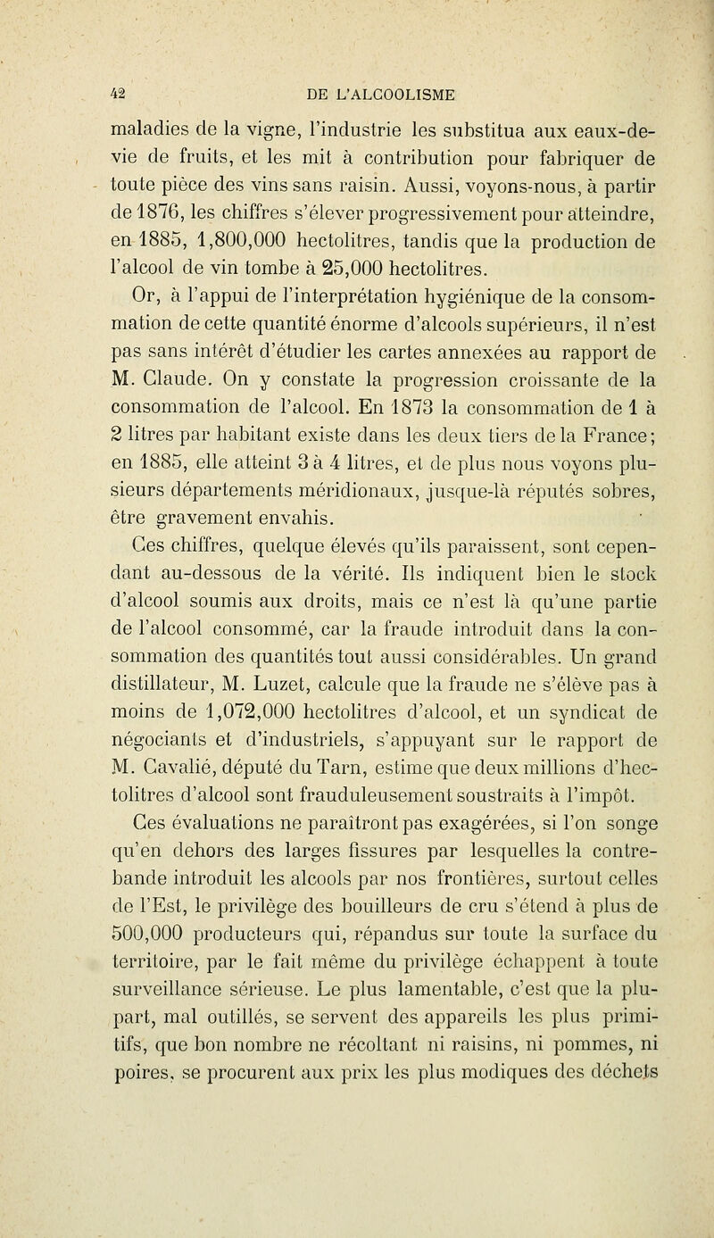 maladies de la vigne, l'industrie les substitua aux eaux-de- vie de fruits, et les mit à contribution pour fabriquer de toute pièce des vins sans raisin. Aussi, voyons-nous, à partir de 1876, les chiffres s'élever progressivement pour atteindre, en 1885, 1,800,000 hectolitres, tandis que la production de l'alcool de vin tombe à 25,000 hectoHtres. Or, à l'appui de l'interprétation hygiénique de la consom- mation de cette quantité énorme d'alcools supérieurs, il n'est pas sans intérêt d'étudier les cartes annexées au rapport de M. Claude. On y constate la progression croissante de la consommation de l'alcool. En 1873 la consommation de 1 à 2 litres par habitant existe dans les deux tiers delà France; en 1885, elle atteint 3 à 4 litres, et de plus nous voyons plu- sieurs départements méridionaux, jusque-là réputés sobres, être gravement envahis. Ces chiffres, quelque élevés qu'ils paraissent, sont cepen- dant au-dessous de la vérité. Ils indiquent bien le stock d'alcool soumis aux droits, mais ce n'est là qu'une partie de l'alcool consommé, car la fraude introduit dans la con- sommation des quantités tout aussi considérables. Un grand distillateur, M. Luzet, calcule que la fraude ne s'élève pas à moins de 1,072,000 hectohtres d'alcool, et un syndicat de négociants et d'industriels, s'appuyant sur le rapport de M. Gavalié, député du Tarn, estime que deux millions d'hec- tolitres d'alcool sont frauduleusement soustraits à l'impôt. Ces évaluations ne paraîtront pas exagérées, si l'on songe qu'en dehors des larges fissures par lesquelles la contre- bande introduit les alcools par nos frontières, surtout celles de l'Est, le privilège des bouilleurs de cru s'étend à plus de 500,000 producteurs qui, répandus sur toute la surface du territoire, par le fait même du privilège échappent à toute surveillance sérieuse. Le plus lamentable, c'est que la plu- part, mal outillés, se servent des appareils les plus primi- tifs, que bon nombre ne récoltant ni raisins, ni pommes, ni poires, se procurent aux prix les plus modiques des déchets