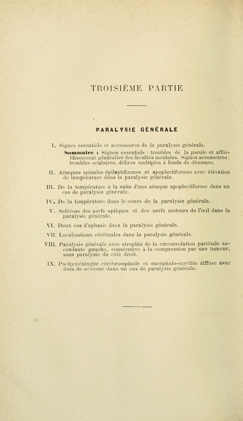 PARALYSIE GENERALE I. Signes essentiels et accessoires de la paralysie générale. Sommaire : Signes essentiels : troubles de la parole et affai- blissement généralisé des facultés mentales. Signes accessoires : troubles oculaires, délires multiples à fonds de démence. II. Attaques spinales épileptiformes et apoplectiformes avec élévation de température dans la paralysie générale. III. De la température à la suite d'une attaque apoplectiforme dans un cas de paralysie générale. IV, De la température dans le cours de la paralysie générale. V. Sclérose des nerfs optiques et des nerfs moteurs de l'œil dans la paralysie générale. VI. Deux cas d'aphasie dans la paralysie générale. VII. Localisations cérébrales dans la paralysie générale. VIII. Paralysie générale avec atrophie de la circonvolution pariétale as- cendante gauche, consécutive à la compression par une tumeur, sans paralysie du côté droit. IX. Pachyméningite cérébro-spinale et encéphalo-myélite diffuse avec îlots de sclérose dans un cas de paralysie générale.