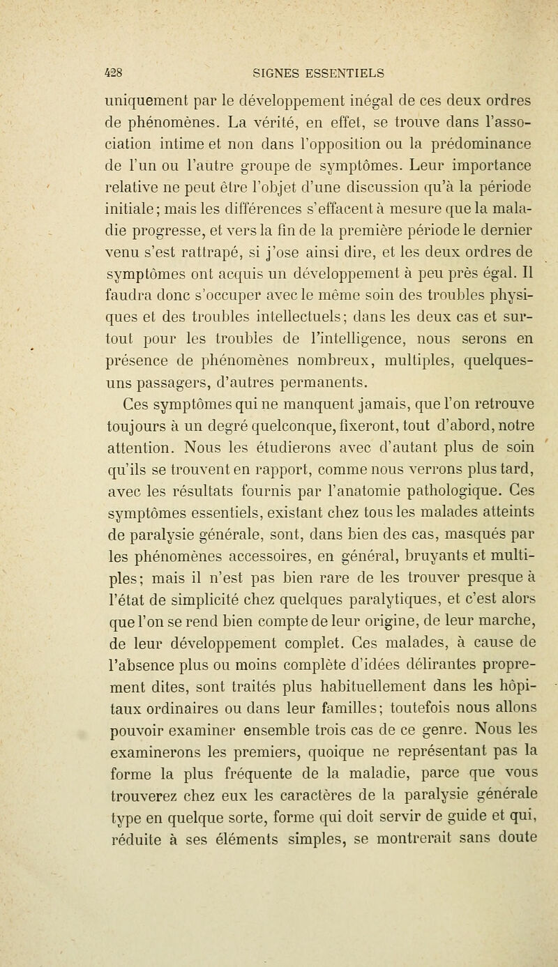 uniquement par le développement inégal de ces deux ordres de phénomènes. La vérité, en effet, se trouve dans l'asso- ciation intime et non dans l'opposition ou la prédominance de l'un ou l'autre groupe de symptômes. Leur importance relative ne peut être l'objet d'une discussion qu'à la période initiale ; mais les différences s'effacent à mesure que la mala- die progresse, et vers la fin de la première période le dernier venu s'est rattrapé, si j'ose ainsi dire, et les deux ordres de symptômes ont acquis un développement à peu près égal. Il faudra donc s'occuper avec le même soin des troubles physi- ques et des troubles intellectuels; dans les deux cas et sur- tout pour les troubles de rintelligence, nous serons en présence de phénomènes nombreux, multiples, quelques- uns passagers, d'autres permanents. Ces symptômes qui ne manquent jamais, que l'on retrouve toujours à un degré quelconque, fixeront, tout d'abord, notre attention. Nous les étudierons avec d'autant plus de soin qu'ils se trouvent en rapport, comme nous verrons plus tard, avec les résultats fournis par l'anatomie pathologique. Ces symptômes essentiels, existant chez tous les malades atteints de paralysie générale, sont, dans bien des cas, masqués par les phénomènes accessoires, en général, bruyants et multi- ples; mais il n'est pas bien rare de les trouver presque à l'état de simplicité chez quelques paralytiques, et c'est alors que l'on se rend bien compte de leur origine, de leur marche, de leur développement complet. Ces malades, à cause de l'absence plus ou moins complète d'idées délirantes propre- ment dites, sont traités plus habituellement dans les hôpi- taux ordinaires ou dans leur familles ; toutefois nous allons pouvoir examiner ensemble trois cas de ce genre. Nous les examinerons les premiers, quoique ne représentant pas la forme la plus fréquente de la maladie, parce que vous trouverez chez eux les caractères de la paralysie générale type en quelque sorte, forme qui doit servir de guide et qui, réduite à ses éléments simples, se montrerait sans doute