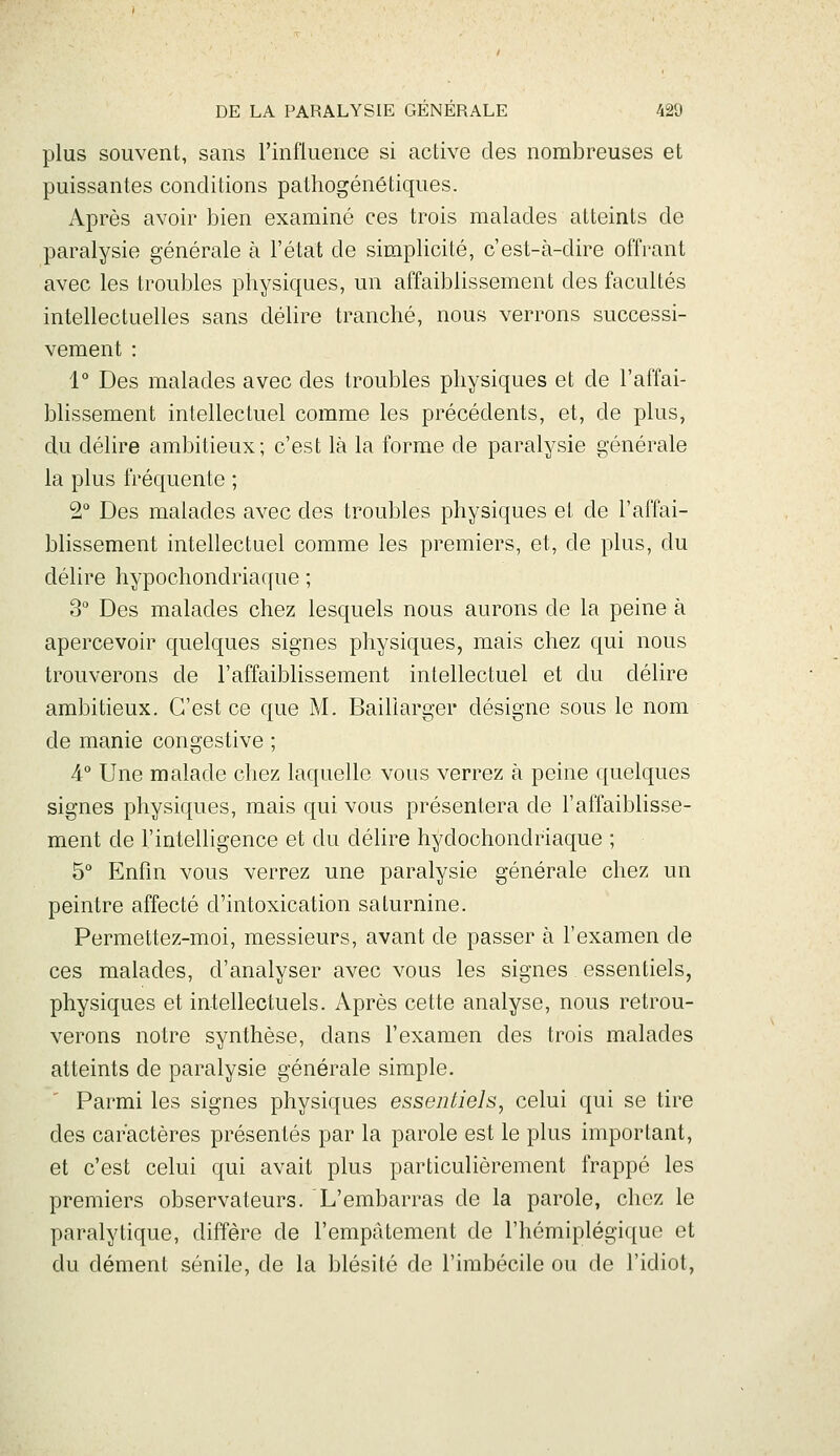 plus souvent, sans l'influence si active des nombreuses et puissantes conditions pathogénétiques. Après avoir bien examiné ces trois malades atteints de paralysie générale à l'état de simplicité, c'est-à-dire offrant avec les troubles physiques, un affaiblissement des facultés intellectuelles sans délire tranché, nous verrons successi- vement : 1° Des malades avec des troubles physiques et de l'affai- blissement intellectuel comme les précédents, et, de plus, du délire ambitieux; c'est là la forme de paralysie générale la plus fréquente ; 2° Des malades avec des troubles physiques et de l'affai- blissement intellectuel comme les premiers, et, de plus, du délire hypochondriaque ; 3 Des malades chez lesquels nous aurons de la peine à apercevoir quelques signes physiques, mais chez qui nous trouverons de l'affaiblissement intellectuel et du délire ambitieux. C'est ce que M. Bailiarger désigne sous le nom de manie congestive ; 4° Une malade chez laquelle vous verrez à peine quelques signes physiques, mais qui vous présentera de l'affaiblisse- ment de l'intelligence et du délire hydochondriaque ; 5° Enfin vous verrez une paralysie générale chez un peintre affecté d'intoxication saturnine. Permettez-moi, messieurs, avant de passer à l'examen de ces malades, d'analyser avec vous les signes essentiels, physiques et intellectuels. Après cette analyse, nous retrou- verons notre synthèse, dans l'examen des trois malades atteints de paralysie générale simple. Parmi les signes physiques essentiels, celui qui se tire des caractères présentés par la parole est le plus important, et c'est celui qui avait plus particulièrement frappé les premiers observateurs. L'embarras de la parole, chez le paralytique, diffère de l'empâtement de l'hémiplégique et du dément sénile, de la blésité de l'imbécile ou de l'idiot,