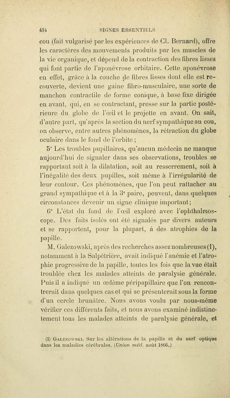 COU {fait vulgarisé parles expériences de Cl. Bernard), offre les caractères des mouvements produits par les muscles de la vie organique, et dépend de la contraction des fibres lisses qui font partie de l'aponévrose orbitaire. Cette aponévrose en effet, grâce à la couche de fibres lisses dont elle est re- couverte, devient une gaine fibro-musculaire, une sorte de manchon contractile de forme conique, à base fixe dirigée en avant, qui, en se contractant, presse sur la partie posté- rieure du globe de l'œil et le projette en avant. On sait, d'autre part, qu'après la section du nerf sympathique au cou, on observe, entre autres phénomènes, la rétraction du globe oculaire dans le fond de l'orbite ; 5° Les troubles pupillaires, qu'aucun médecin ne manque aujourd'hui de signaler dans ses observations, troubles se rapportant soit à la dilatation, soit au resserrement, soit à l'inégalité des deux pupilles, soit même à l'irrégularité de leur contour. Ces phénomènes, que l'on peut rattacher au grand sympathique et à la 3^ paire, peuvent, dans quelques circonstances devenir un signe clinique important; 6° L'état du fond de l'œil exploré avec l'oplithalmos- cope. Des faits isolés ont été signalés par divers auteurs et se rapportent, pour la plupart, à des atrophies de la papille. M. Galezowski, après des recherches assez nombreuses (1), notamment à la Salpêtrière, avait indiqué l'anémie et l'atro- phie progressive de la papille, toutes les fois que la vue était troublée chez les malades atteints de paralysie générale. Puis il a indiqué un œdème péripapillaire que l'on rencon- trerait dans quelques cas et qui se présenterait sous la forme d'un cercle brunâtre. Nous avons voulu par nous-même vérifier ces différents faits, et nous avons examiné indistinc- tement tous les malades atteints de paralysie générale, et (1) Galezowski. Sur les altérations de la papille et du nerf optique dans les maladies cérébrales. [Union méd. août 1866.)