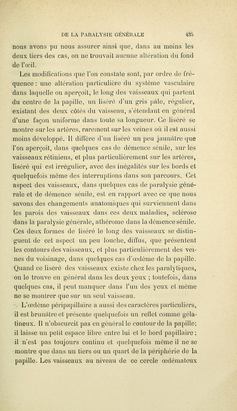 nous avons pu nous assurer ainsi que, dans au moins les deux tiers des cas, on ne trouvait aucune altération du fond de l'œil. Les modifications que l'on constate sont, par ordre de fré- quence : une altération particulière du système vasculaire dans laquelle on aperçoit, le long des vaisseaux qui partent du centre de la papille, un liséré d'un gris pâle, régulier, existant des deux côtés du vaisseau, s'étendant en général d'une façon uniforme dans toute sa longueur. Ce liséré se montre sur les artères, rarement sur les veines où il est aussi moins développé. Il diffèr-e d'un liséré un peu jaunâtre que l'on aperçoit, dans quelques cas de démence sénile, sur les vaisseaux rétiniens, et plus particulièrement sur les artères, liséré qui est irrégulier, avec des inégalités sur les bords et quelquefois même des interruptions dans son parcours. Cet aspect des vaisseaux, dans quelques cas de paralysie géné- rale et de démence sénile, est en rapport avec ce que nous savons des changements anatomiques qui surviennent dans les parois des vaisseaux dans ces deux maladies, sclérose dans la paralysie générale, alhérome dans la démence sénile. Ces deux formes de liséré le long des vaisseaux se distin- guent de cet aspect un peu louche, diffus, que présentent les contours des vaisseaux, et plus particulièrement des vei- nes du voisinage, dans quelques cas d'œdème de la papille. Quand ce liséré des vaisseaux existe chez les paralytiques, on le trouve en général dans les deux yeux ; toutefois, dans quelques cas, il peut manquer dans l'un des yeux et même ne se montrer que sur un seul vaisseau. •- L'œdème péripapillaire a aussi des caractères particuliers, il est brunâtre et présente quelquefois un reflet comme géla- tineux. Il n'obscurcit pas en général le contour de la papille; il laisse un petit espace libre entre lui et le bord papillaire ; il n'est pas toujours continu et quelquefois même il ne se montre que dans un tiers ou un quart de la périphérie de la papille. Les vaisseaux au niveau de ce cercle œdémateux