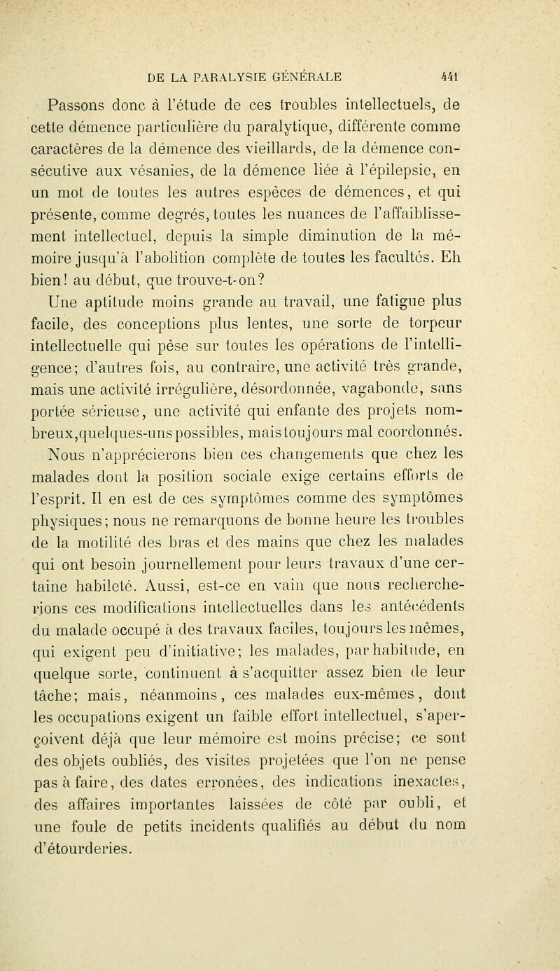 Passons donc à l'étude de ces troubles intellectuels, de cette démence particulière du paralytique, différente connue caractères de la démence des vieillards, de la démence con- sécutive aux vésanies, de la démence liée à l'épilepsic, en un mot de toutes les autres espèces de démences, et qui présente, comme degrés, toutes les nuances de l'affaiblisse- ment intellectuel, depuis la simple diminution de la mé- moire jusqu'à l'abolition complète de toutes les facultés. Eh bien! au début, que trouve-t-on? Une aptitude moins grande au travail, une fatigue plus facile, des conceptions plus lentes, une sorte de torpeur intellectuelle qui pèse sur toutes les opérations de l'intelli- gence; d'autres fois, au contraire, une activité très grande, mais une activité irrégulière, désordonnée, vagabonde, sans portée sérieuse, une activité qui enfante des projets nom- breux,quelques-uns possibles, maistoujoursmal coordonnés. Nous n'apprécierons bien ces changements que chez les malades dont la position sociale exige certains efforts de l'esprit. Il en est de ces symptômes comme des symptômes physiques; nous ne remarquons de bonne heure les troubles de la motilité des bras et des mains que chez les malades qui ont besoin journellement pour leurs travaux d'une cer- taine habileté. Aussi, est-ce en vain que nous recherche- rions ces modifications intellectuelles dans les anté('édents du malade occupé à des travaux faciles, toujours les mêmes, qui exigent peu d'initiative; les malades, par habitude, en quelque sorte, continuent à s'acquitter assez bien de leur tâche; mais, néanmoins, ces malades eux-mêmes, dont les occupations exigent un faible effort intellectuel, s'aper- çoivent déjà que leur mémoire est moins précise; ce sont des objets oubhés, des visites projetées que l'on ne pense pas à faire, des dates erronées, des indications inexactes, des affaires importantes laissées de côté par oul^li, et une foule de petits incidents qualifiés au début du nom d'étourderies.