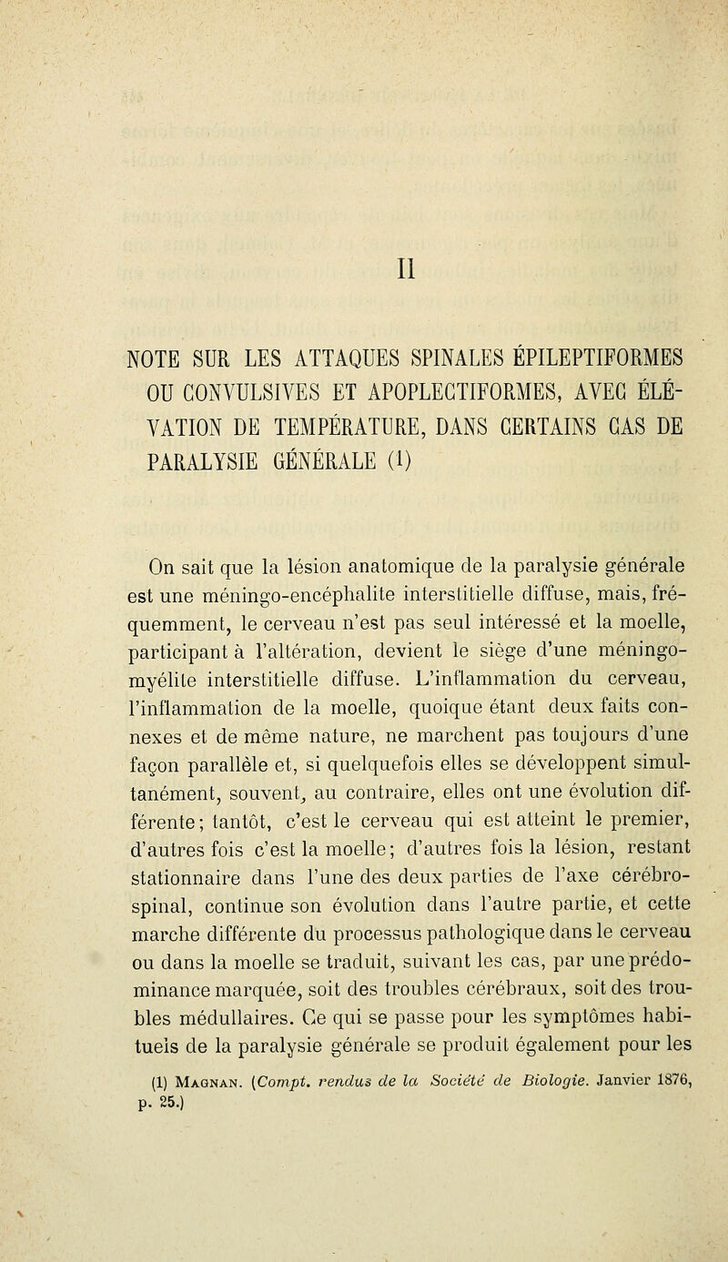 Il NOTE SUR LES ATTAQUES SPINALES ÉPILEPTIFORMES OU GONVULSIVES ET APOPLEGTIFORMES, AVEC ÉLÉ- VATION DE TEMPÉRATURE, DANS CERTAINS CAS DE PARALYSIE GÉNÉRALE (1) On sait que la lésion anatomique de la paralysie générale est une méningo-encéphalite interstitielle diffuse, mais, fré- quemment, le cerveau n'est pas seul intéressé et la moelle, participant à l'altération, devient le siège d'une méningo- myélite interstitielle diffuse. L'inflammation du cerveau, l'inflammation de la moelle, quoique étant deux faits con- nexes et de même nature, ne marchent pas toujours d'une façon parallèle et, si quelquefois elles se développent simul- tanément, souvent^ au contraire, elles ont une évolution dif- férente ; tantôt, c'est le cerveau qui est atteint le premier, d'autres fois c'est la moelle; d'autres fois la lésion, restant stationnaire dans l'une des deux parties de l'axe cérébro- spinal, continue son évolution dans l'autre partie, et cette marche différente du processus pathologique dans le cerveau ou dans la moelle se traduit, suivant les cas, par une prédo- minance marquée, soit des troubles cérébraux, soit des trou- bles médullaires. Ce qui se passe pour les symptômes habi- tuels de la paralysie générale se produit également pour les (1) Magnan. (Compt. rendus de la Société de Biologie. Janvier 1876, p. 25.)