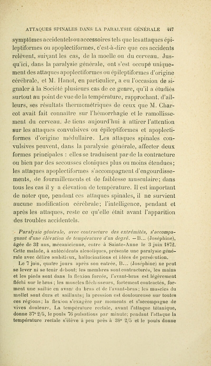 symptômes accidentels ou accessoires tels que les attaques épi- leptiformes ou apoplectiformes, c'est-à-dire que ces accidents relèvent, suivant les cas, de la moelle ou du cerveau. Jus- qu'ici, dans la paralysie générale, ont s'est occupé unique- ment des attaques apoplectiformes ou épileptiformes d'origine cérébrale, et M. Hanot, en particulier, a eu l'occasion de si- gnaler à la Société plusieurs cas de ce genre, qu'il a étudiés surtout au point de vue de la température, rapprochant, d'ail- leurs, ses résultats thermométriques de ceux que M. Ghar- cot avait fait connaître sur l'hémorrhagie et le ramollisse- ment du cerveau. Je tiens aujourd'hui à attirer l'attention sur les attaques convulsives ou épileptiformes et apoplecti- formes d'origine médullaire. Les attaques spinales con- vulsives peuvent, dans la paralysie générale, affecter deux formes principales : elles se traduisent par de la contracture ou bien par des secousses cloniques plus ou moins étendues; les attaques apoplectiformes s'accompagnent d'engourdisse- ments, de fourmillements et de faiblesse musculaire; dans tous les cas il y a élévation de température. Il est important de noter que^ pendant ces attaques spinales, il ne survient aucune modification cérébrale; l'intelligence, pendant et après les attaques, reste ce qu'elle était avant l'apparition des troubles accidentels. Paralysie générale, avec contracture des extrémités, s'accompa- gnant d'une élévation de température d'un degré. — B... (Joséphine), âgée de 32 ans, mécanicienne, entre à Sainte-Anne le 3 juin 1872. Cette malade, à antécédents alcooliques, présente une paralysie géné- rale avec délire ambitieux, hallucinations et idées de persécution. Le 7 juin, quatre jours après son entrée, B... (Joséphine) ne peut se lever ni se tenir debout; les membres sont contractures, les mains et les pieds sont dans la flexion forcée, l'avant-bras est légèrement fléchi sur le bras; les muscles fléchisseurs, fortement contractés, for- ment une saillie en avani du bras et de Tavant-bras; les muscles du mollet sont durs et saillanis; la pression est douloureuse sur toutes ces régions; la flexion s'exagère par moments et s'accompagne de vives douleur?. La température rectale, avant l'attaque tétanique, donne 37° 2/5, le pouls 76 pulsations par minute; pendant l'attaque la température rectale s'élève à peu près à 38° 2/5 et le pouls donne