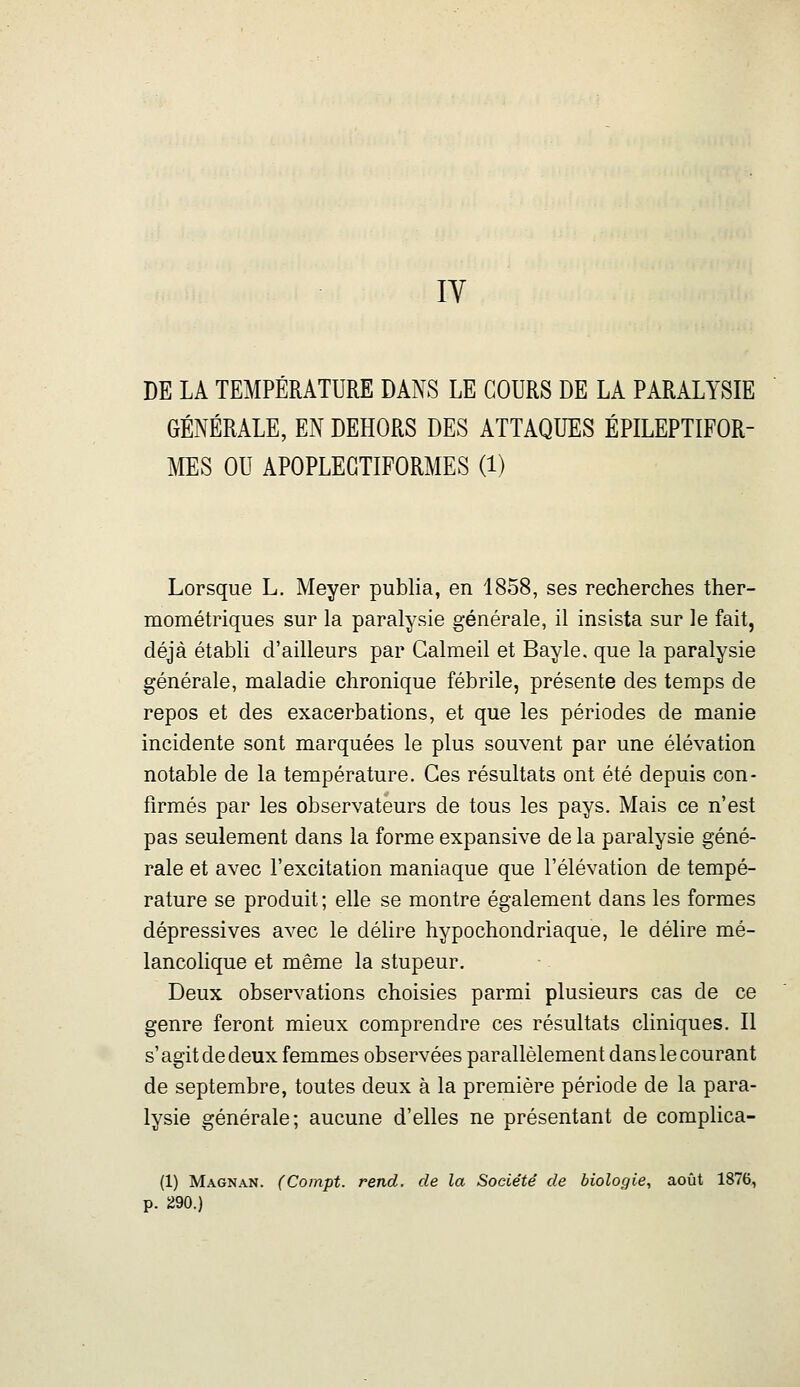 lY DE LA TEMPÉRATURE DANS LE COURS DE LA PARALYSIE GÉNÉRALE, EN DEHORS DES ATTAQUES ÉPILEPTIFOR- MES OU APOPLEGTIFORMES (1) Lorsque L. Meyer publia, en 1858, ses recherches ther- mométriques sur la paralysie générale, il insista sur le fait, déjà établi d'ailleurs par Calmeil et Bayle, que la paralysie générale, maladie chronique fébrile, présente des temps de repos et des exacerbations, et que les périodes de manie incidente sont marquées le plus souvent par une élévation notable de la température. Ces résultats ont été depuis con- firmés par les observateurs de tous les pays. Mais ce n'est pas seulement dans la forme expansive de la paralysie géné- rale et avec l'excitation maniaque que l'élévation de tempé- rature se produit ; elle se montre également dans les formes dépressives avec le délire hypochondriaque, le délire mé- lancolique et même la stupeur. Deux observations choisies parmi plusieurs cas de ce genre feront mieux comprendre ces résultats cliniques. Il s'agit de deux femmes observées parallèlement dans le courant de septembre, toutes deux à la première période de la para- lysie générale; aucune d'elles ne présentant de complica- (1) Magnan. (Coinpt. rend, de la Société de biologie, août 1876, p. 290.)