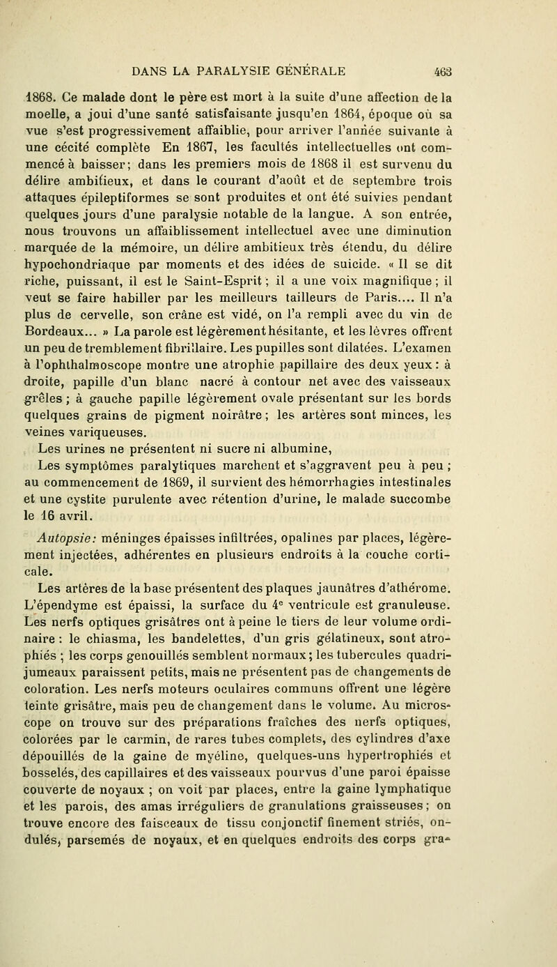 1868. Ce malade dont le père est mort à la suite d'une affection de la moelle, a joui d'une santé satisfaisante jusqu'en 1864, époque où sa vue s'est progressivement affaiblie, pour arriver l'année suivante à une cécité complète En 1867, les facultés intellectuelles ont com- mencé à baisser; dans les premiers mois de 1868 il est survenu du délire ambitieux, et dans le courant d'août et de septembre trois attaques épileptiformes se sont produites et ont été suivies pendant quelques jours d'une paralysie notable de la langue. A son entrée, nous trouvons un affaiblissement intellectuel avec une diminution marquée de la mémoire, un délire ambitieux très étendu, du délire hypochondriaque par moments et des idées de suicide. « Il se dit riche, puissant, il est le Saint-Esprit ; il a une voix magnifique ; il veut se faire habiller par les meilleurs tailleurs de Paris.... Il n'a plus de cervelle, son crâne est vidé, on l'a rempli avec du vin de Bordeaux... » La parole est légèrement hésitante, et les lèvres offrent un peu de tremblement fibrillaire. Les pupilles sont dilatées. L'examen à l'ophibalmoscope montre une atrophie papillaire des deux yeux : à droite, papille d'un blanc nacré à contour net avec des vaisseaux grêles ; à gauche papille légèrement ovale présentant sur les bords quelques grains de pigment noirâtre ; les artères sont minces, les veines variqueuses. Les urines ne présentent ni sucre ni albumine, Les symptômes paralytiques marchent et s'aggravent peu à peu ; au commencement de 1869, il survient des hémorrhagies intestinales et une cystite purulente avec rétention d'urine, le malade succombe le 16 avril. Autopsie: méninges épaisses infiltrées, opalines par places, légère- ment injectées, adhérentes en plusieurs endroits à la couche corti- cale. Les artères de la base présentent des plaques jaunâtres d'athérome. L'épendyme est épaissi, la surface du 4^ ventricule est granuleuse. Les nerfs optiques grisâtres ont à peine le tiers de leur volume ordi- naire : le chiasma, les bandelettes, d'un gris gélatineux, sont atro- phiés ; les corps genouillés semblent normaux; les tubercules quadri- jumeaux paraissent petits, mais ne présentent pas de changements de coloration. Les nerfs moteurs oculaires communs offrent une légère teinte grisâtre, mais peu de changement dans le volume. Au micros- cope on trouve sur des préparations fraîches des nerfs optiques, colorées par le carmin, de rares tubes complets, des cylindres d'axe dépouillés de la gaine de myéline, quelques-uns hypertrophiés et bosselés, des capillaires et des vaisseaux pourvus d'une paroi épaisse couverte de noyaux ; on voit par places, entre la gaine lymphatique et les parois, des amas irréguliers de granulations graisseuses ; on trouve encore des faisceaux de tissu conjonctif finement striés, on- dulés, parsemés de noyaux, et en quelques endroits des corps gra-^