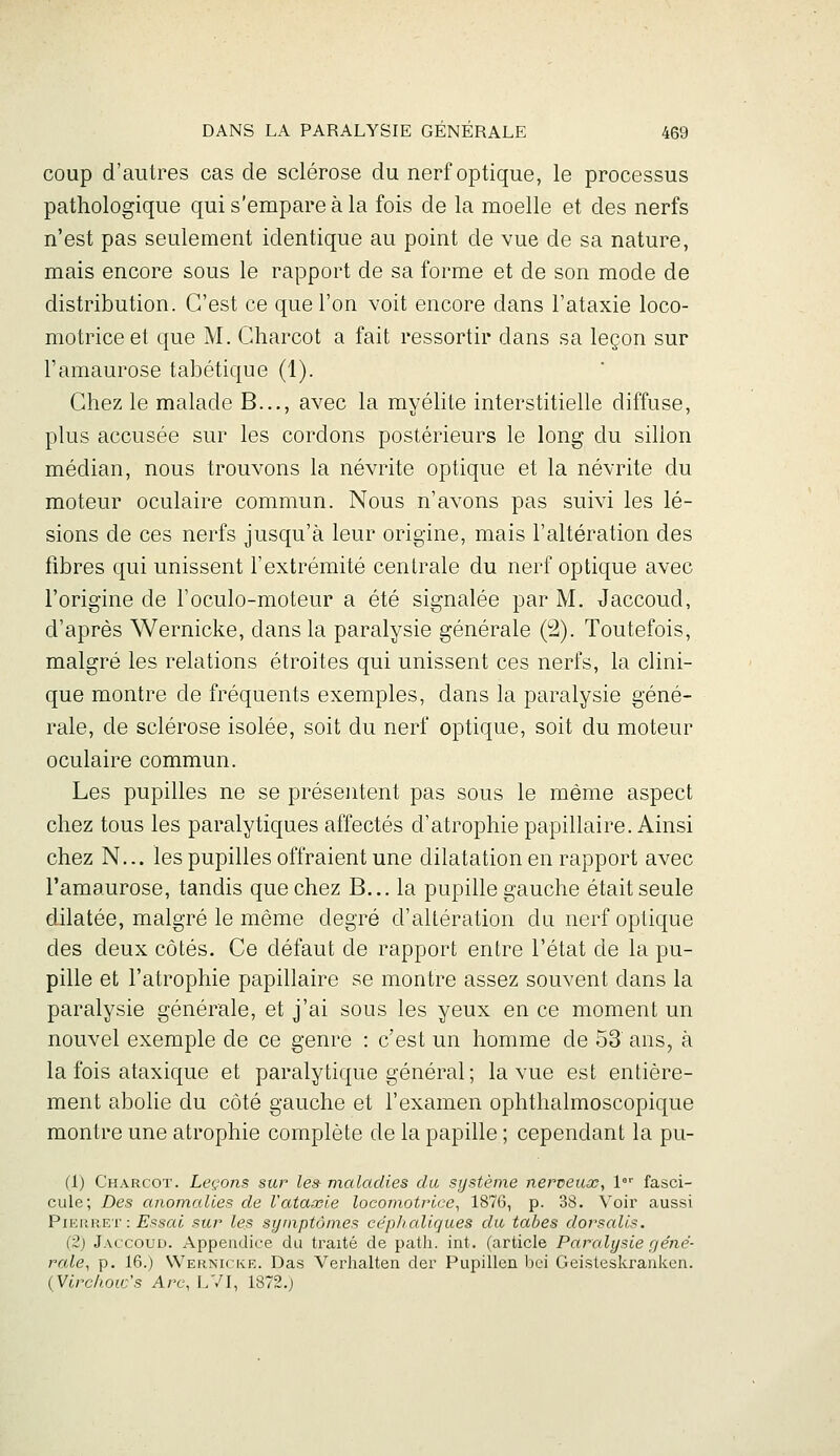 coup d'autres cas de sclérose du nerf optique, le processus pathologique qui s'empare à la fois de la moelle et des nerfs n'est pas seulement identique au point de vue de sa nature, mais encore sous le rapport de sa forme et de son mode de distribution. C'est ce que l'on voit encore dans l'ataxie loco- motrice et que M. Charcot a fait ressortir dans sa leçon sur l'amaurose tabétique (1). Chez le malade B..., avec la myélite interstitielle diffuse, plus accusée sur les cordons postérieurs le long du sillon médian, nous trouvons la névrite optique et la névrite du moteur oculaire commun. Nous n'avons pas suivi les lé- sions de ces nerfs jusqu'à leur origine, mais l'altération des fibres qui unissent l'extrémité centrale du nerf optique avec l'origine de l'oculo-moteur a été signalée par M. Jaccoud, d'après Wernicke, dans la paralysie générale (!2). Toutefois, malgré les relations étroites qui unissent ces nerfs, la clini- que montre de fréquents exemples, dans la paralysie géné- rale, de sclérose isolée, soit du nerf optique, soit du moteur oculaire commun. Les pupilles ne se présentent pas sous le même aspect chez tous les paralytiques affectés d'atrophie papillaire. Ainsi chez N... les pupilles offraient une dilatation en rapport avec l'amaurose, tandis que chez B... la pupille gauche était seule dilatée, malgré le même degré d'altération du nerf optique des deux côtés. Ce défaut de rapport entre l'état de la pu- pille et l'atrophie papillaire se montre assez souvent dans la paralysie générale, et j'ai sous les yeux en ce moment un nouvel exemple de ce genre : c'est un homme de 53 ans, à la fois ataxique et paralytique général; la vue est entière- ment abolie du côté gauche et l'examen ophthalmoscopique montre une atrophie complète de la papille ; cependant la pu- (1) Charcot. Leçons sur le» maladies du système nerveuas, 1 fasci- cule; Des anomalies de Vataœle locomotrice^ 1876, p. 38. Voir aussi PIERR.ET: Essai sur les symptômes cephaliques du tabès dorsalls. (2) Jaccoud. Appendice du traité de patli. int. (article Paralysie géné- rale^ p. 16.) Wernicke. Das Verhalten der Pupillen bei Geisteskranken. {Virchoic's Arc, LVI, 1872.;