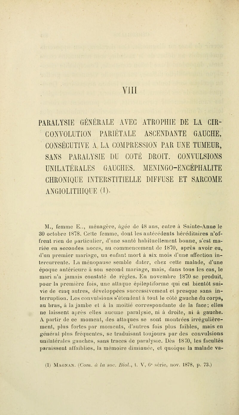 PARALYSIE GrÉNÉRALE AVEC ATROPHIE DE LA CIR- CONVOLUTION PARIÉTALE ASCENDANTE GAUCHE, CONSÉCUTIVE A LA COMPRESSION PAR UNE TUMEUR, SANS PARALYSIE DU COTÉ DROIT. CONVULSIONS UNILATÉRALES GAUCHES. MENINGO-ENCÉPHALITE CHRONIQUE INTERSTITIELLE DIFFUSE ET SARCOME ANGIOLITHIQUE (!)• M., femme E.., ménagère, âgée de 48 ans, entre à Sainte-Anne le 30 octobre 1818. Cette femme, dont les antécédents héréditaires n'of- frent rien de particulier, d'une santé habituellement bonne, s'est ma- riée en secondes noces, au commencement de 1810, après avoir eu, d'un premier mariage, un enfant mort à six mois d'une affection in- tercurrente. La ménopause semble dater, chez cette malade, d'une époque antérieure à sou second mariage, mais, dans tous les cas, le mari n'a jamais constaté de règles. En novembre 1810 se produit, pour la première fois, une attaque épileptiforme qui est bientôt sui- vie de cinq autres, développées successivement et presque sans in- terruption. Les convulsions s'étendent à tout le côté gauche du corps, au bras, à la jambe et à la moitié correspondante de la face; elles ne laissent après elles aucune paralysie, ni à droite, ni à gauche. A partir de ce moment, des attaques se sont montrées irrégulière- ment, plus fortes par moments, d'autres fois plus faibles, mais en général plus fréquentes, se traduisant toujours par des convulsions unilatérales gauches, sans traces de paralysie. Dès 1870, les facultés paraissent affaiblies, la mémoire diminuée, et quoique la malade va- (1) Magnan. (Coin, à la soc. Biol., t. V, G' série, nov. 1878, p. 73.)