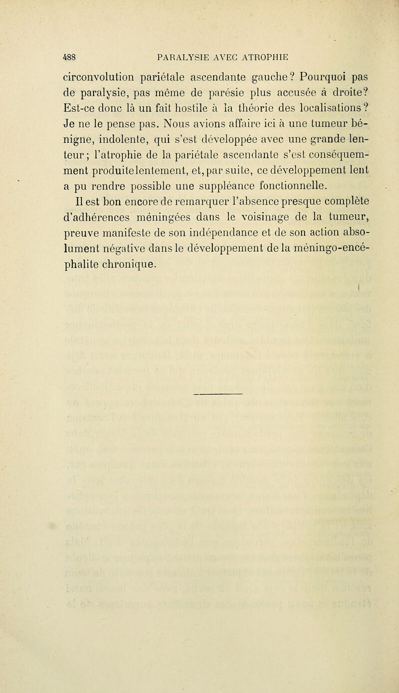 circonvolution pariétale ascendante gauche? Pourquoi pas de paralysie, pas même de parésie plus accusée à droite? Est-ce donc là un fait hostile à la théorie des localisations ? Je ne le pense pas. Nous avions affaire ici à une tumeur bé- nigne, indolente, qui s'est développée avec une grande len- teur; l'atrophie de la pariétale ascendante s'est conséquem- ment produite lentement, et, par suite, ce développement lent a pu rendre possible une suppléance fonctionnelle. Il est bon encore de remarquer l'absence presque complète d'adhérences méningées dans le voisinage de la tumeur, preuve manifeste de son indépendance et de son action abso- lument négative dans le développement de la méningo-encé- phalite chronique.