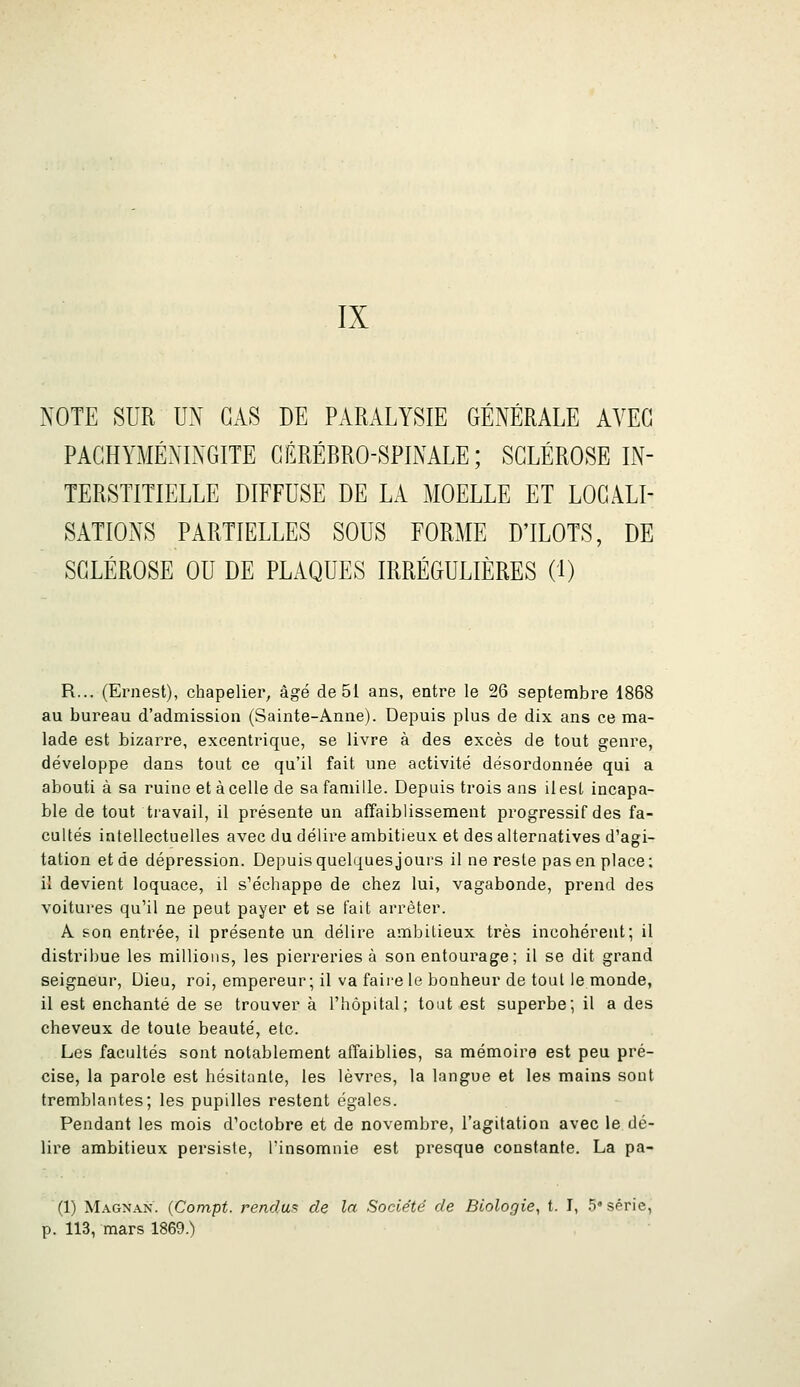 IX NOTE SUR UX CAS DE PARALYSIE GÉNÉRALE AVEC PACHYMÉNINGITE CÉRÉBRO-SPINALE; SCLÉROSE IN- TERSTITIELLE DIFFUSE DE LA MOELLE ET LOCALI- SATIONS PARTIELLES SOUS FORME D'ILOTS, DE SCLÉROSE OU DE PLAQUES IRRÉGULIÈRES (1) R... (Ernest), chapelier, âgé de 51 ans, entre le 26 septembre 1868 au bureau d'admission (Sainte-Anne). Depuis plus de dix ans ce ma- lade est bizarre, excentrique, se livre à des excès de tout genre, développe dans tout ce qu'il fait une activité désordonnée qui a abouti à sa ruine et à celle de sa famille. Depuis trois ans il est incapa- ble de tout travail, il présente un affaiblissement progressif des fa- cultés intellectuelles avec du délire ambitieux et des alternatives d'agi- tation et de dépression. Depuis quelques jours il ne reste pas en place; il devient loquace, il s'échappe de chez lui, vagabonde, prend des voitures qu'il ne peut payer et se fait arrêter. A son entrée, il présente un délire ambitieux très incohérent; il distribue les millions, les pierreries à son entourage ; il se dit grand seigneur, Dieu, roi, empereur; il va faire le bonheur de tout le monde, il est enchanté de se trouver à l'hôpital; tout est superbe; il a des cheveux de toute beauté, etc. Les facultés sont notablement affaiblies, sa mémoire est peu pré- cise, la parole est hésitante, les lèvres, la langue et les mains sont tremblantes; les pupilles restent égales. Pendant les mois d'octobre et de novembre, l'agitation avec le dé- lire ambitieux persiste, Tinsomnie est presque constante. La pa- (1) Magnan. (Compt. rendu!=: de la Société de Biologie^ t. I, .5'série, p. 113, mars 1869.)