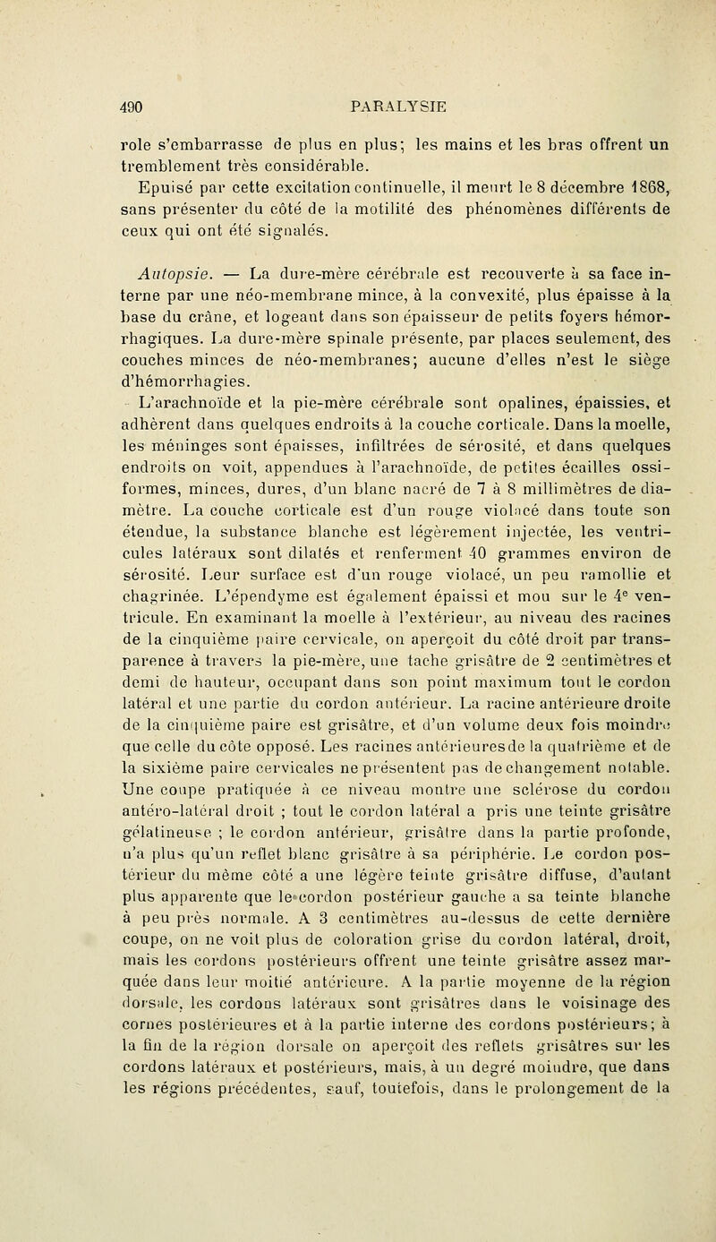 rôle s'embarrasse de plus en plus; les mains et les bras offrent un tremblement très considérable. Epuisé par cette excitation continuelle, il meurt le 8 décembre 1868, sans présenter du côté de la motilité des phénomènes différents de ceux qui ont été signalés. Autopsie. — La dure-mère cérébrale est recouverte à sa face in- terne par une néo-membrane mince, à la convexité, plus épaisse à la base du crâne, et logeant dans son épaisseur de petits foyers hémor- rhagiques. La dure-mère spinale présente, par places seulement, des couches minces de néo-membranes; aucune d'elles n'est le siège d'hémorrhagies. L'arachnoïde et la pie-mère cérébrale sont opalines, épaissies, et adhèrent dans quelques endroits à la couche corticale. Dans la moelle, les méninges sont épaisses, infiltrées de sérosité, et dans quelques endroits on voit, appendues à l'arachnoïde, de petiles écailles ossi- formes, minces, dures, d'un blanc nacré de 7 à 8 millimètres de dia- mètre. La couche corticale est d'un rouge violacé dans toute son étendue, la substance blanche est légèrement injectée, les ventri- cules latéraux sont dilatés et renferment 40 grammes environ de sérosité. Leur surface est d'un rouge violacé, un peu ramollie et chagrinée. L'épendyme est également épaissi et mou sur le 4® ven- tricule. En examinant la moelle à l'extérieur, au niveau des racines de la cinquième paire cervicale, on aperçoit du côté droit par trans- parence à travers la pie-mère, une tache grisâtre de 2 centimètres et demi de hauteur, occupant dans son point maximum tout le cordon latéral et une partie du cordon antérieur. La racine antérieure droite de la ciniiuième paire est grisâtre, et d'un volume deux fois moindr.; que celle du côte opposé. Les racines antérieuresde la quatrième et de la sixième paire cervicales ne présentent pas de changement notable. Une coupe pratiquée à ce niveau montre une sclérose du cordon antéro-latéral droit ; tout le cordon latéral a pris une teinte grisâtre gélatineuse ; le cordon antérieur, grisâtre dans la partie profonde, n'a plus qu'un reflet blanc grisâtre à sa périphérie. Le cordon pos- térieur du même côté a une légère teinte grisâtre diffuse, d'autant plus apparente que lecordon postérieur gauche a sa teinte blanche à peu près normale. A 3 centimètres au-dessus de cette dernière coupe, on ne voit plus de coloration grise du cordon latéral, droit, mais les cordons postérieurs offrent une teinte grisâtre assez mar- quée dans leur moitié antérieure. A la partie moyenne de lu région dorsale, les cordons latéraux sont grisâtres dans le voisinage des cornes postérieures et à la partie interne des cordons postérieurs; à la fin de la région dorsale on aperçoit des reflets grisâtres sur les cordons latéraux et postérieurs, mais, à un degré moindre, que dans les réglons précédentes, eauf, toutefois, dans le prolongement de la