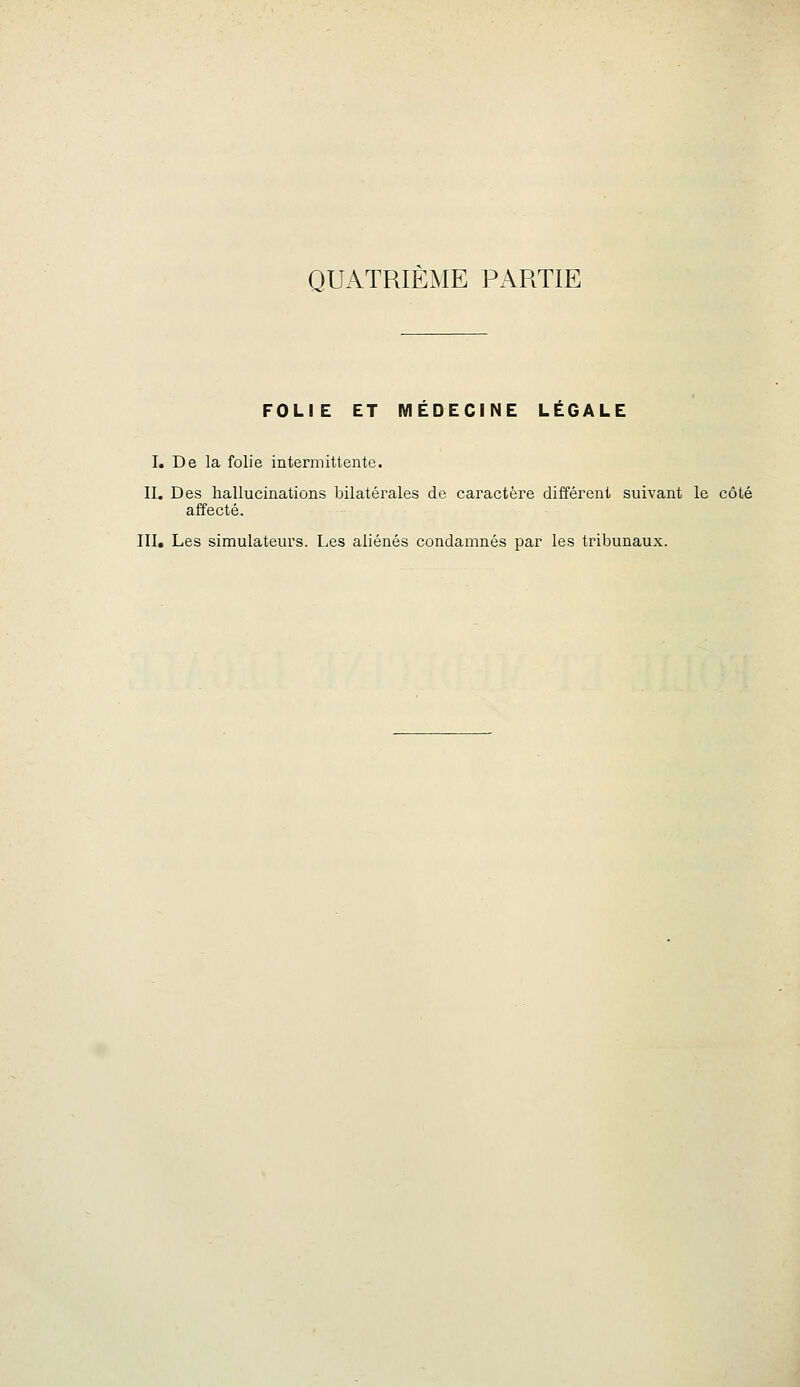 FOLIE ET MEDECINE LEGALE I. De la folie intermittente. II. Des hallucinations bilatérales de caractère différent suivant le côté affecté. III. Les simulateurs. Les aliénés condamnés par les tribunaux.