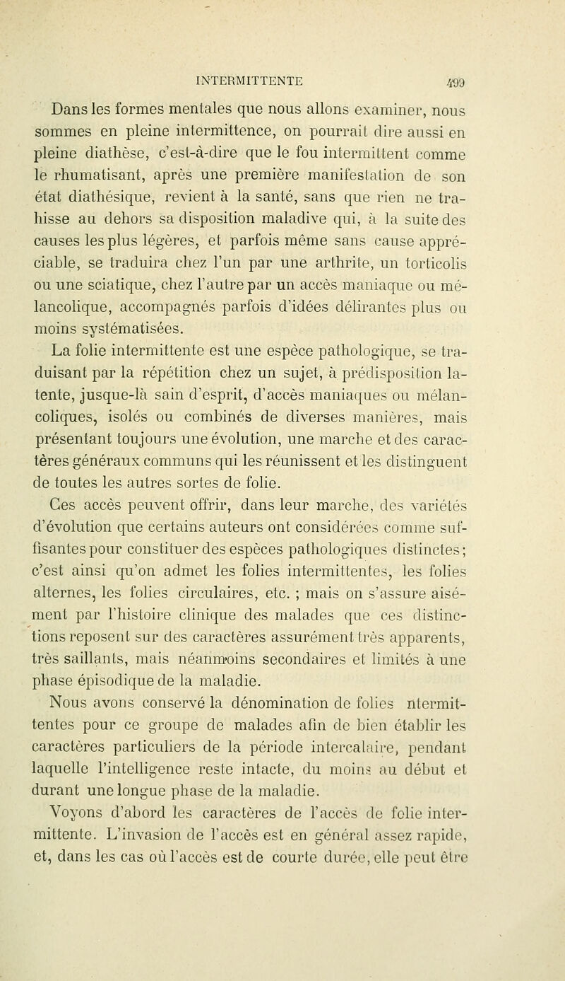 Dans les formes mentales que nous allons examiner, nous sommes en pleine intermittence, on pourrait dire aussi en pleine diathèse, c'est-à-dire que le fou intermittent comme le rhumatisant, après une première manifestation de son état diathésique, revient à la santé, sans que rien ne tra- hisse au dehors sa disposition maladive qui, à la suite des causes les plus légères, et parfois même sans cause appré- ciable, se traduira chez l'un par une arthrite, un torticolis ou une sciatique, chez l'autre par un accès maniaque ou mé- lancolique, accompagnés parfois d'idées délirantes plus ou moins systématisées. La folie intermittente est une espèce pathologique, se tra- duisant par la répétition chez un sujet, à prédisposition la- tente, jusque-là sain d'esprit, d'accès maniaques ou mélan- coliques, isolés ou combinés de diverses manières, mais présentant toujours une évolution, une marche et des carac- tères généraux communs qui les réunissent et les distinguent de toutes les autres sortes de folie. Ces accès peuvent offrir, dans leur marche, des variétés d'évolution que certains auteurs ont considérées comme suf- fisantes pour constituer des espèces pathologiques distinctes; c'est ainsi qu'on admet les folies intermittentes, les folies alternes, les folies circulaires, etc. ; mais on s'assure aisé- ment par l'histoire clinique des malades que ces distinc- tions reposent sur des caractères assurément très apparents, très saillants, mais néamn'oins secondaires et limités à une phase épisodique de la maladie. Nous avons conservé la dénomination de folies ntermit- tentes pour ce groupe de malades afin de bien établir les caractères particuliers de la période intercalaire, pendant laquelle l'intelligence reste intacte, du moins au début et durant une longue phase de la maladie. Voyons d'abord les caractères de l'accès de folie inter- mittente. L'invasion de l'accès est en général assez rapide, et, dans les cas où l'accès est de courte durée, elle peut être