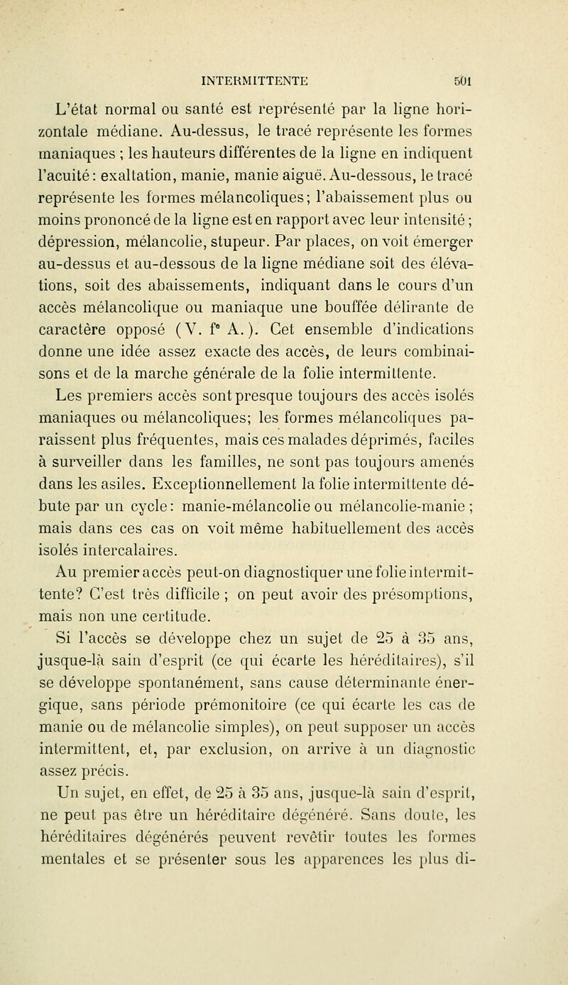 L'état normal ou santé est représenté par la ligne hori- zontale médiane. Au-dessus, le tracé représente les formes maniaques ; les hauteurs différentes de la ligne en indiquent l'acuité : exaltation, manie, manie aiguë. Au-dessous, le tracé représente les formes mélancoliques ; l'abaissement plus ou moins prononcé de la ligne est en rapport avec leur intensité ; dépression, mélancolie, stupeur. Par places, on voit émerger au-dessus et au-dessous de la ligne médiane soit des éléva- tions, soit des abaissements, indiquant dans le cours d'un accès mélancolique ou maniaque une bouffée délirante de caractère opposé (V. f A.). Cet ensemble d'indications donne une idée assez exacte des accès, de leurs combinai- sons et de la marche générale de la folie intermittente. Les premiers accès sont presque toujours des accès isolés maniaques ou mélancoliques; les formes mélancoliques pa- raissent plus fréquentes, mais ces malades déprimés, faciles à surveiller dans les familles, ne sont pas toujours amenés dans les asiles. Exceptionnellement la folie intermittente dé- bute par un cycle: manie-mélancolie ou mélancolie-manie; mais dans ces cas on voit même habituellement des accès isolés intercalaires. Au premier accès peut-on diagnostiquer une folie intermit- tente? C'est très difficile ; on peut avoir des présomptions, mais non une certitude. Si l'accès se développe chez un sujet de 25 à 35 ans, jusque-là sain d'esprit (ce qui écarte les héréditaires), s'il se développe spontanément, sans cause déterminante éner- gique, sans période prémonitoire (ce qui écarte les cas de manie ou de mélancolie simples), on peut supposer un accès intermittent, et, par exclusion, on arrive à un diagnostic assez précis. Un sujet, en effet, de 25 à 35 ans, jusque-là sain d'esprit, ne peut pas être un héréditaire dégénéré. Sans douie, les héréditaires dégénérés peuvent revêtir toutes les formes mentales et se présenter sous les apparences les })lus di-