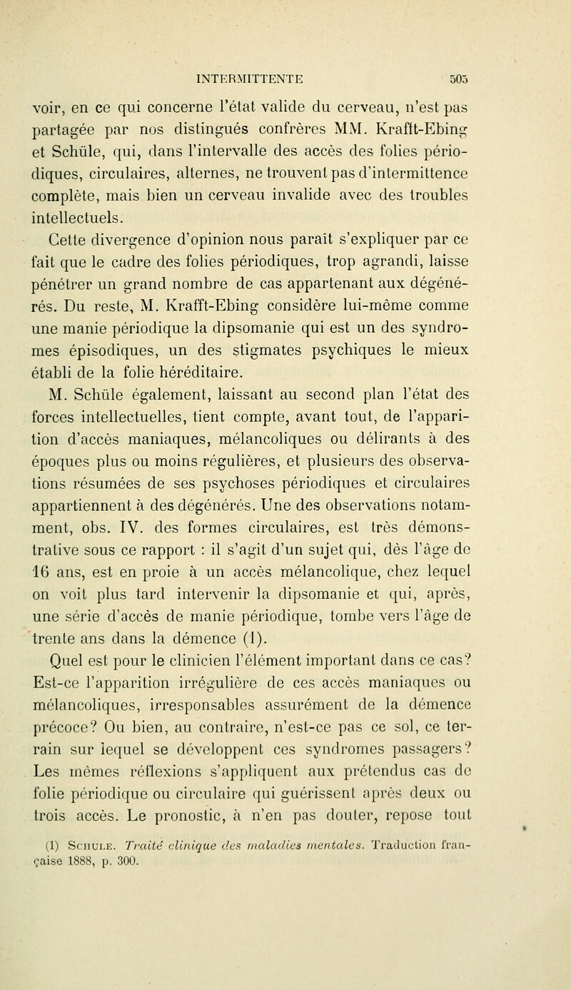 voir, en ce qui concerne l'état valide du cerveau, n'est pas partagée par nos distingués confrères MM. Krafft-Ebing et Schûle, qui, dans l'intervalle des accès des folies pério- diques, circulaires, alternes, ne trouvent pas d'intermittence complète, mais bien un cerveau invalide avec des troubles intellectuels. Cette divergence d'opinion nous paraît s'expliquer par ce fait que le cadre des folies périodiques, trop agrandi, laisse pénétrer un grand nombre de cas appartenant aux dégéné- rés. Du reste, M. Krafft-Ebing considère lui-même comme une manie périodique la dipsomanie qui est un des syndro- mes épisodiques, un des stigmates psychiques le mieux établi de la folie héréditaire. M. Schûle également, laissant au second plan l'état des forces intellectuelles, tient compte, avant tout, de l'appari- tion d'accès maniaques, mélancoliques ou délirants à des époques plus ou moins régulières, et plusieurs des observa- tions résumées de ses psychoses périodiques et circulaires appartiennent à des dégénérés. Une des observations notam- ment, obs, IV. des formes circulaires, est très démons- trative sous ce rapport : il s'agit d'un sujet qui, dès l'âge de 16 ans, est en proie à un accès mélancolique, chez lequel on voit plus tard intervenir la dipsomanie et qui, après, une série d'accès de manie périodique, tombe vers l'âge de 'trente ans dans la démence (1). Quel est pour le clinicien l'élément important dans ce cas? Est-ce l'apparition irrégulière de ces accès maniaques ou mélancoliques, irresponsables assurément de la démence précoce? Ou bien, au contraire, n'est-ce pas ce sol, ce ter- rain sur lequel se développent ces syndromes passagers? Les mêmes réflexions s'appliquent aux prétendus cas de folie périodique ou circulaire qui guérissent après deux ou trois accès. Le pronostic, à n'en pas douter, repose tout (1) ScHULE. Traité clinique des maladies mentales. Traduction fran- çaise 1888, p. 300.