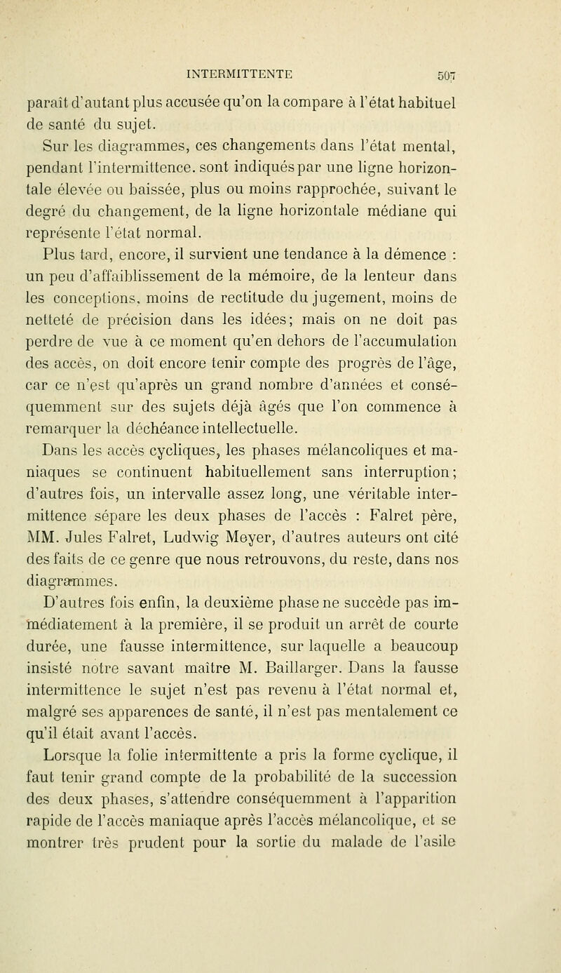 paraît d'autant plus accusée qu'on la compare à l'état habituel de santé du sujet. Sur les diagrammes, ces changements dans l'état mental, pendant l'intermittence, sont indiqués par une ligne horizon- tale élevée ou baissée, plus ou moins rapprochée, suivant le degré du changement, de la ligne horizontale médiane qui représente l'état normal. Plus tard, encore, il survient une tendance à la démence : un peu d'affaiblissement de la mémoire, de la lenteur dans les conceptions, moins de rectitude du jugement, moins de netteté de précision dans les idées; mais on ne doit pas perdre de vue à ce moment qu'en dehors de l'accumulation des accès, on doit encore tenir compte des progrès de l'âge, car ce n'est qu'après un grand nombre d'années et consé- quemment sur des sujets déjà âgés que l'on commence à remarquer la déchéance intellectuelle. Dans les accès cycliques, les phases mélancoliques et ma- niaques se continuent habituellement sans interruption ; d'autres fois, un intervalle assez long, une véritable inter- mittence sépare les deux phases de l'accès : Falret père, MM. Jules Falret, Ludwig Meyer, d'autres auteurs ont cité des faits de ce genre que nous retrouvons, du reste, dans nos diagraînmes. D'autres fois enfm, la deuxième phase ne succède pas im- médiatement à la première, il se produit un arrêt de courte durée, une fausse intermittence, sur laquelle a beaucoup insisté notre savant maître M. Baillarger. Dans la fausse intermittence le sujet n'est pas revenu à l'état normal et, malgré ses apparences de santé, il n'est pas mentalement ce qu'il était avant l'accès. Lorsque la folie intermittente a pris la forme cyclique, il faut tenir grand compte de la probabilité de la succession des deux phases, s'attendre conséquemment à l'apparition rapide de l'accès maniaque après l'accès mélancolique, et se montrer très prudent pour la sortie du malade de l'asile