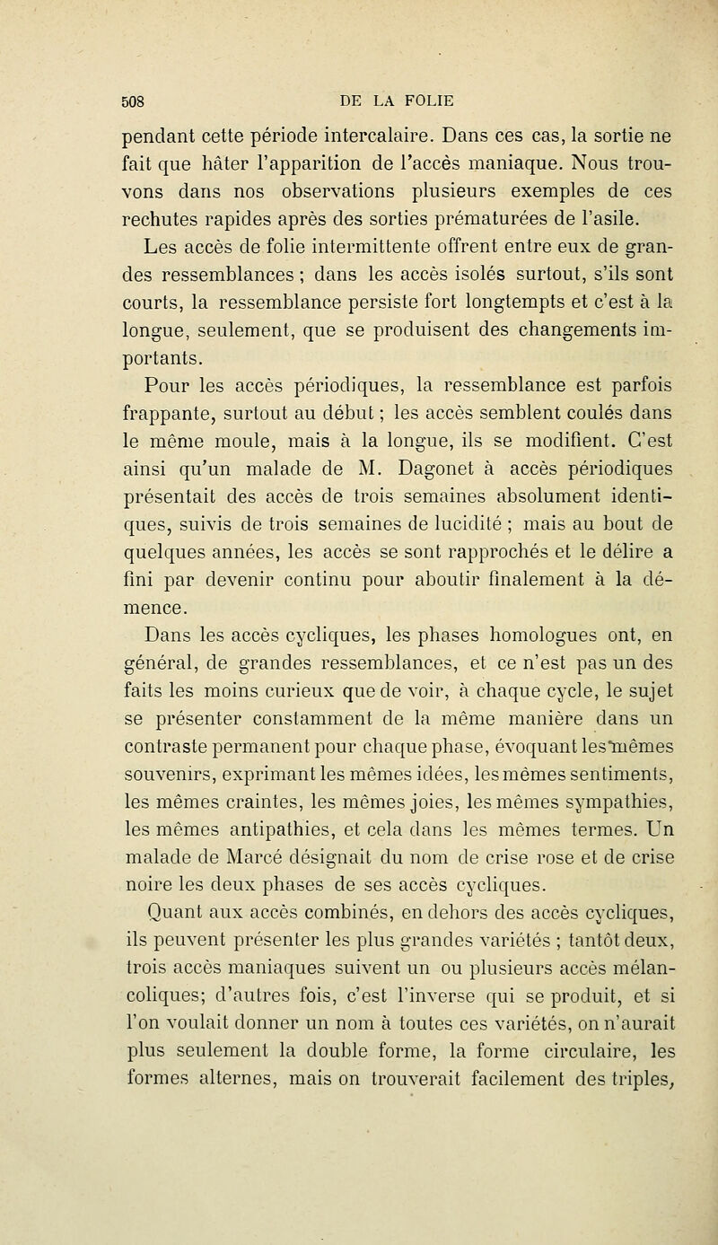 pendant cette période intercalaire. Dans ces cas, la sortie ne fait que hâter l'apparition de l'accès maniaque. Nous trou- vons dans nos observations plusieurs exemples de ces rechutes rapides après des sorties prématurées de l'asile. Les accès de folie intermittente offrent entre eux de gran- des ressemblances ; dans les accès isolés surtout, s'ils sont courts, la ressemblance persiste fort longtempts et c'est à la longue, seulement, que se produisent des changements im- portants. Pour les accès périodiques, la ressemblance est parfois frappante, surtout au début ; les accès semblent coulés dans le même moule, mais à la longue, ils se modifient. C'est ainsi qu'un malade de M. Dagonet à accès périodiques présentait des accès de trois semaines absolument identi- ques, suivis de trois semaines de lucidité ; mais au bout de quelques années, les accès se sont rapprochés et le délire a fini par devenir continu pour aboutir finalement à la dé- mence. Dans les accès cycliques, les phases homologues ont, en général, de grandes ressemblances, et ce n'est pas un des faits les moins curieux que de voir, à chaque cycle, le sujet se présenter constamment de la même manière dans un contraste permanent pour chaque phase, évoquant les'mêmes souvenirs, exprimant les mêmes idées, les mêmes sentiments, les mêmes craintes, les mêmes joies, les mêmes sympathies, les mêmes antipathies, et cela dans les mêmes termes. Un malade de Marcé désignait du nom de crise rose et de crise noire les deux phases de ses accès cycliques. Quant aux accès combinés, en dehors des accès cycliques, ils peuvent présenter les plus grandes variétés ; tantôt deux, trois accès maniaques suivent un ou plusieurs accès mélan- coliques; d'autres fois, c'est l'inverse qui se produit, et si l'on voulait donner un nom à toutes ces variétés, on n'aurait plus seulement la double forme, la forme circulaire, les formes alternes, mais on trouverait facilement des triples^