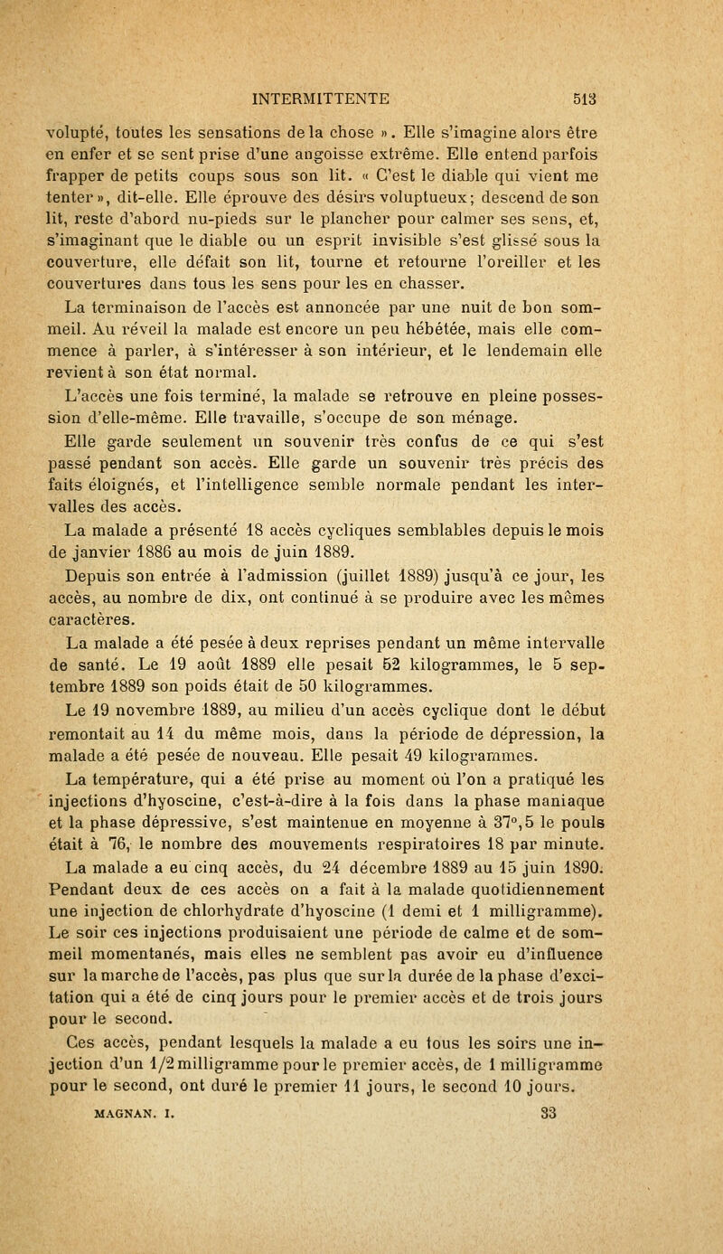 volupté, toutes les sensations delà chose ». Elle s'imagine alors être en enfer et se sent prise d'une angoisse extrême. Elle entend parfois frapper de petits coups sous son lit. « C'est le diable qui vient me tenter», dit-elle. Elle éprouve des désirs voluptueux; descend de son lit, reste d'abord nu-pieds sur le plancher pour calmer ses sens, et, s'imaginant que le diable ou un esprit invisible s'est glissé sous la couverture, elle défait son lit, tourne et retourne l'oreiller et les couvertures dans tous les sens pour les en chasser. La terminaison de l'accès est annoncée par une nuit de bon som- meil. Au réveil la malade est encore un peu hébétée, mais elle com- mence à parler, à s'intéresser à son intérieur, et le lendemain elle revient à son état normal. L'accès une fois terminé, la malade se retrouve en pleine posses- sion d'elle-même. Elle travaille, s'occupe de son ménage. Elle garde seulement un souvenir très confus de ce qui s'est passé pendant son accès. Elle garde un souvenir très précis des faits éloignés, et l'intelligence semble normale pendant les inter- valles des accès. La malade a présenté 18 accès cycliques semblables depuis le mois de janvier 1886 au mois de juin 1889. Depuis son entrée à l'admission (juillet 1889) jusqu'à ce jour, les accès, au nombre de dix, ont continué à se produire avec les mêmes caractères. La malade a été pesée à deux reprises pendant un même intervalle de santé. Le 19 août 1889 elle pesait 52 kilogrammes, le 5 sep- tembre 1889 son poids était de 50 kilogrammes. Le 19 novembre 1889, au milieu d'un accès cyclique dont le début remontait au 14 du même mois, dans la période de dépression, la malade a été pesée de nouveau. Elle pesait 49 kilogrammes. La température, qui a été prise au moment où l'on a pratiqué les injections d'hyoscine, c'est-à-dire à la fois dans la phase maniaque et la phase dépressive, s'est maintenue en moyenne à 37°, 5 le pouls était à 76, le nombre des mouvements respiratoires 18 par minute. La malade a eu cinq accès, du 24 décembre 1889 au 15 juin 1890. Pendant deux de ces accès on a fait à la malade quotidiennement une injection de chlorhydrate d'hyoscine (1 demi et 1 milligramme). Le soir ces injections produisaient une période de calme et de som- meil momentanés, mais elles ne semblent pas avoir eu d'influence sur la marche de l'accès, pas plus que sur la durée de la phase d'exci- tation qui a été de cinq jours pour le premier accès et de trois jours pour le second. Ces accès, pendant lesquels la malade a eu tous les soirs une in- jection d'un 1/2 milligramme pour le premier accès, de 1 milligramme pour le second, ont duré le premier 11 joui-s, le second 10 jours. MAGNAN. I. 33