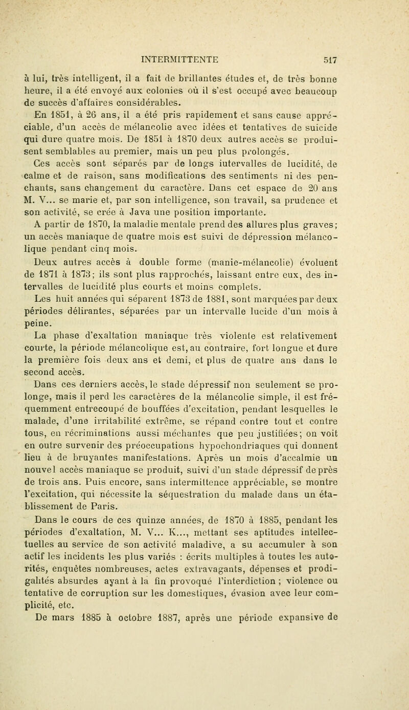 à lui, très intelligent, il a fait de brillantes études et, de très bonne heure, il a été envoyé aux colonies où il s'est occupé avec beaucoup de succès d'affaires considérables. En 1851, à 26 ans, il a été pris rapidement et sans cause appré- ciable, d'un accès de mélancolie avec idées et tentatives de suicide qui dure quatre mois. De 1851 à 1870 deux autres accès se produi- sent semblables au premier, mais un peu plus prolongés. Ces accès sont séparés par de longs intervalles de lucidité, de calme et de raison, sans modifications des sentiments ni des pen- chants, sans changement du caractère. Dans cet espace de 20 ans M. V... se mairie et, par son intelligence, son travail, sa prudence et son activité, se crée à Java une position importante. A partir de 1870, la maladie mentale prend des allures plus graves; un accès maniaque de quatre mois est suivi de dépi*ession mélanco- lique pendant cinq mois. Deux autres accès à double forme (manie-mélancolie) évoluent de 1871 à 1873; ils sont plus rapprochés, laissant entre eux, des in- tervalles de lucidité plus courts et moins complets. Les huit années qui séparent 1873 de 1881, sont marquées par deux périodes délirantes, séparées par un intervalle lucide d'un mois à peine. La phase d'exaltation maniaque très violente est relativement courte, la période mélancolique est, au contraire, fort longue et dure la première fois deux ans et demi, et plus de quatre ans dans le second accès. Dans ces derniers accès, le stade dépressif non seulement se pro- longe, mais il perd les caractères de la mélancolie simple, il est fré- quemment entrecoupé de bouffées d'excitation, pendant lesquelles le malade, d'une irritabilité extrême, se répand contre tout et contre tous, en récriminations aussi méchantes que peu justifiées; on voit en outre survenir des préoccupations hypochondriaques qui donnent lieu à de bruyantes manifeslalions. Après un mois d'accalmie un nouvel accès maniaque se produit, suivi d'un stade dépressif de près de trois ans. Puis encore, sans intermittence appréciable, se montre l'excitation, qui nécessite la séquestration du malade dans un éta- blissement de Paris. Dans le cours de ces quinze années, de 1870 à 1885, pendant les périodes d'exaltation, M. V... K..., mettant ses aptitudes intellec- tuelles au service de son activité maladive, a su accumuler à son actif les incidents les plus variés : écrits multiples à toutes les auto- rités, enquêtes nombreuses, actes extravagants, dépenses et prodi- galités absurdes ayant à la fin provoqué l'interdiction ; violence ou tentative de corruption sur les domestiques, évasion avec leur com- plicité, etc. De mars 1885 à octobre 1887, après une période expansive de