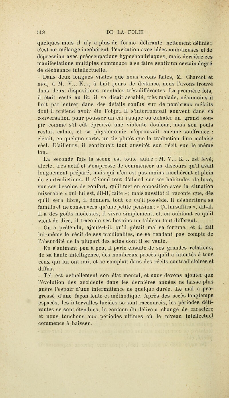 quelques mois il n'y a plus de forme délirante nettement définie; c'est un mélange incohérent d'excitation avec idées ambitieuses et de dépression avec préoccupations hypochondriaques, mais derrière ces manifestations multiples commence à se faire sentir un certain degré de déchéance intellectuelle. Dans deux longues visites que nous avons faites, M. Charcot et moi, à M. V... K,.., à huit jours de distance, nous l'avons trouvé dans deux dispositions mentales très différentes. La première fois, il était resté au lit, il se disait accablé, très malade, néanmoins il finit par entrer dans des détails confus sur de nombreux méfaits dont il prétend avoir été l'objet. Il s'interrompait souvent dans sa conversation pour pousser un cri rauque ou exhaler un grand sou- pir comme s'il eût éprouvé une violente douleur, mais sou pouls restait calme, et sa physionomie n'éprouvait aucune souffrance : c'était, en quelque sorte, un tic plutôt que la traduction d'un malaise réel. D'ailleurs, il continuait tout aussitôt son récit sur le même ton. La seconde fois la scène est toute autre; M. V... K... est levé, alerte, très actif et s'empresse de commencer un discours qu'il avait longuement préparé, mais qui n'en est pas moins incohérent et plein de contradictions. Il s'étend tout d^abord sur ses habitudes de luxe, sur ses besoins de confort, qu'il met en opposition avec la situation misérable « qui lui est, dit-il, faite » ; mais aussitôt il raconte que, dès qu'il sera libre, il donnera tout ce qu'il possède. Il déshéritera sa famille et ne conservera qu'une petite pension; « Ça lui suffira », dit-il. Il a des goûts modestes, il vivra simplement, et, en oubliant ce qu'il vient de dire, il trace de ses besoins un tableau tout différent. On a prétendu, ajoute-t-il, qu'il gérait mal sa fortune, et il fait lui-même le récit de ses prodigalités, ne se rendant pas compte de l'absurdité de la plupart des actes dont il se vante. En s'animant peu à peu, il parle ensuite de ses grandes relations, de sa haute intelligence, des nombreux procès qu'il a intentés à tous ceux qui lui ont nui, et se complaît dans des récits contradictoires et diffus. Tel est actuellement son état mental, et nous devons ajouter que l'évolution des accidents dans les dernières années ne laisse plus guère l'espoir d'une intermittence de quelque durée. Le mal a pro- gressé d'une façon lente et méthodique. Après des accès longtemps espacés, les intervalles lucides se sont raccourcis, les périodes déli- rantes se sont étendues, le contenu du délire a changé de caractère et nous touchons aux périodes ultimes où le niveau intellectuel commence à baisser.