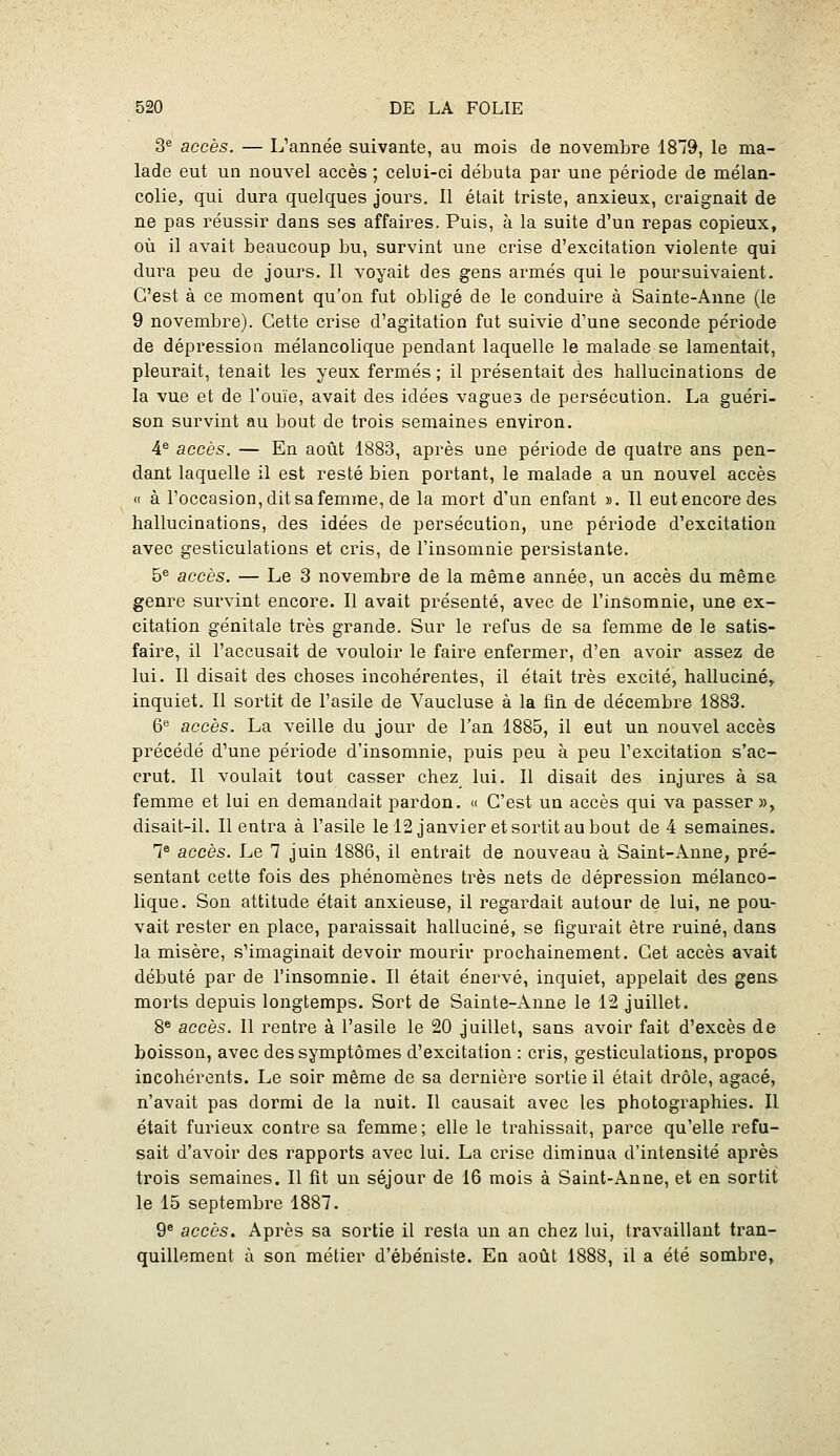 3*= accès. — L'année suivante, au mois de novembre 1819, le ma- lade eut un nouvel accès ; celui-ci débuta par une période de mélan- colie, qui dura quelques jours. 11 était triste, anxieux, craignait de ne pas réussir dans ses affaires. Puis, à la suite d'un repas copieux, où il avait beaucoup bu, survint une crise d'excitation violente qui dm^a peu de jours. 11 voyait des gens armés qui le poursuivaient. C'est à ce moment qu'on fut obligé de le conduire à Sainte-Anne (le 9 novembre). Cette crise d'agitation fut suivie d'une seconde période de dépression mélancolique pendant laquelle le malade se lamentait, pleurait, tenait les yeux fermés ; il présentait des hallucinations de la vue et de l'ouïe, avait des idées vagues de persécution. La guéri- son survint au bout de trois semaines environ. 4^ accès. — En août 1883, après une période de quatre ans pen- dant laquelle il est resté bien portant, le malade a un nouvel accès « à l'occasion, dit sa femme, de la mort d'un enfant ». Il eut encore des hallucinations, des idées de persécution, une période d'excitation avec gesticulations et cris, de l'insomnie persistante. 5^ accès. — Le 3 novembre de la même année, un accès du même genre survint encore. Il avait présenté, avec de l'insomnie, une ex- citation génitale très grande. Sur le refus de sa femme de le satis- faire, il l'accusait de vouloir le faire enfermer, d'en avoir assez de lui. Il disait des choses incohérentes, il était très excité, halluciné, inquiet. Il sortit de l'asile de Vaucluse à la fln de décembre 1883. 6*^ accès. La veille du jour de l'an 1885, il eut un nouvel accès précédé d'une période d'insomnie, puis peu à peu l'excitation s'ac- crut. Il voulait tout casser chez lui. Il disait des injures à sa femme et lui en demandait pardon. « C'est un accès qui va passer », disait-il. Il entra à l'asile le 12 janvier et sortit au bout de 4 semaines. 1° accès. Le 7 juin 1886, il entrait de nouveau à Saint-Anne, pré- sentant cette fois des phénomènes très nets de dépression mélanco- lique. Son attitude était anxieuse, il regardait autour de lui, ne pou- vait rester en place, paraissait halluciné, se figurait être ruiné, dans la misère, s'imaginait devoir mourir prochainement. Cet accès avait débuté par de l'insomnie. Il était énervé, inquiet, appelait des gens morts depuis longtemps. Sort de Sainte-Anne le 12 juillet. 8® accès. Il rentre à l'asile le 20 juillet, sans avoir fait d'excès de boisson, avec des symptômes d'excitation : cris, gesticulations, propos incohérents. Le soir même de sa dernière sortie il était drôle, agacé, n'avait pas dormi de la nuit. Il causait avec les photographies. Il était furieux contre sa femme; elle le trahissait, parce qu'elle refu- sait d'avoir des rapports avec lui. La crise diminua d'intensité après trois semaines. Il fît un séjour de 16 mois à Saint-Anne, et en sortit le 15 septembre 1887. 9® accès. Après sa sortie il resta un an chez lui, travaillant tran- quillement à son métier d'ébéniste. En août 1888, il a été sombre,