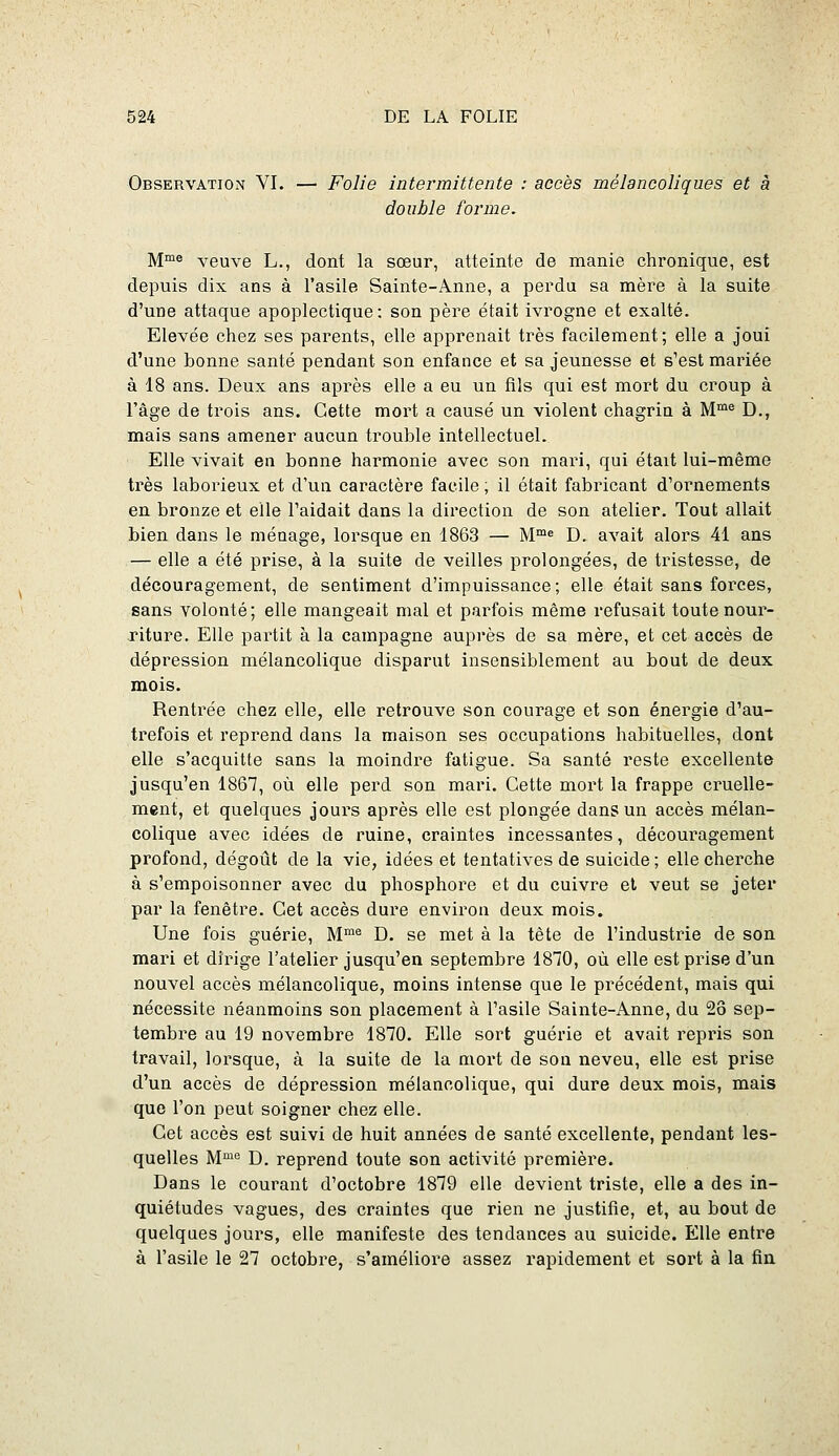 Observation VI. — Folie intermittente : accès mélancoliques et à double forme. M™e veuve L., dont la sœur, atteinte de manie chronique, est depuis dix ans à l'asile Sainte-Anne, a perdu sa mère à la suite d'une attaque apoplectique: son père était ivrogne et exalté. Elevée chez ses parents, elle apprenait très facilement ; elle a joui d'une bonne santé pendant son enfance et sa jeunesse et s'est mariée à 18 ans. Deux ans après elle a eu un fils qui est mort du croup à l'âge de trois ans. Cette mort a causé un violent chagrin à M™« D., mais sans amener aucun trouble intellectuel. Elle vivait en bonne harmonie avec son mari, qui était lui-même ti-ès laborieux et d'un caractère facile ; il était fabricant d'ornements en bronze et elle l'aidait dans la direction de son atelier. Tout allait bien dans le ménage, lorsque en 1863 — M™« D. avait alors 41 ans — elle a été prise, à la suite de veilles prolongées, de tristesse, de découragement, de sentiment d'impuissance; elle était sans forces, sans volonté; elle mangeait mal et parfois même refusait toute nour- riture. Elle partit à la campagne auprès de sa mère, et cet accès de dépression mélancolique disparut insensiblement au bout de deux mois. Rentrée chez elle, elle retrouve son courage et son énergie d'au- trefois et reprend dans la maison ses occupations habituelles, dont elle s'acquitte sans la moindre fatigue. Sa santé reste excellente jusqu'en 1867, où elle perd son mari. Cette mort la frappe cruelle- ment, et quelques jours après elle est plongée dans un accès mélan- colique avec idées de ruine, craintes incessantes, découragement profond, dégoût de la vie, idées et tentatives de suicide; elle cherche à s'empoisonner avec du phosphore et du cuivre et veut se jeter par la fenêtre. Cet accès dure environ deux mois. Une fois guérie, M™^ D. se met à la tête de l'industrie de son mari et dirige l'atelier jusqu'en septembre 1870, où elle est prise d'un nouvel accès mélancolique, moins intense que le précédent, mais qui nécessite néanmoins son placement à l'asile Sainte-Anne, du 28 sep- tembre au 19 novembre 1870. Elle sort guérie et avait repris son travail, lorsque, à la suite de la mort de son neveu, elle est prise d'un accès de dépression mélanoolique, qui dure deux mois, mais que l'on peut soigner chez elle. Cet accès est suivi de huit années de santé excellente, pendant les- quelles M™'^ D. reprend toute son activité première. Dans le courant d'octobre 1879 elle devient triste, elle a des in- quiétudes vagues, des craintes que rien ne justifie, et, au bout de quelques jours, elle manifeste des tendances au suicide. Elle entre à l'asile le 27 octobre, s'améliore assez rapidement et soi't à la fin