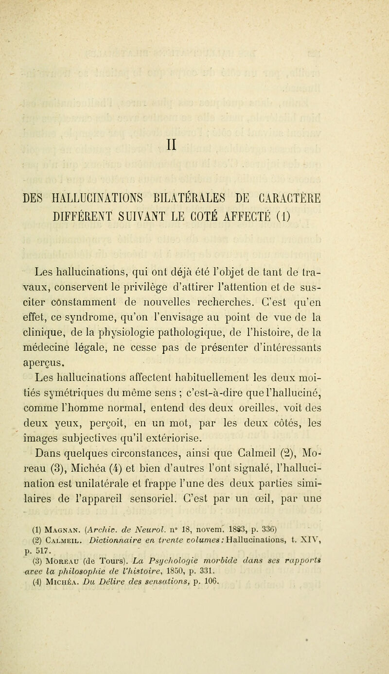 II DES HALLUGIiNATIONS BILATERALES DE CARACTÈRE DIFFÉRENT SUIVANT LE COTÉ AFFECTÉ (I) Les hallucinations, qui ont déjà été l'objet de tant de tra- vaux, conservent le privilège d'attirer l'attention et de sus- citer constamment de nouvelles recherches. C'est qu'en effet, ce syndrome, qu'on l'envisage au point de vue de la clinique, de la physiologie pathologique, de l'histoire, de la médecine légale, ne cesse pas de présenter d'intéressants aperçus. Les hallucinations affectent habituellement les deux moi- tiés symétriques du même sens ; c'est-à-dire que l'halluciné, comme l'homme normal, entend des deux oreilles, voit des deux yeux, perçoit, en un mot, par les deux côtés, les images subjectives qu'il extériorise. Dans quelques circonstances, ainsi que Galmeil (2), Mo- reau (3), Michéa (4) et bien d'autres l'ont signalé, l'halluci- nation est unilatérale et frappe l'une des deux parties simi- laires de l'appareil sensoriel. C'est par un œil, par une (1) Magnan. [Archiv. de Neurol. n° 18, novem. 1883, p. 33G) (2) Calmeil. Dictionnaire en trente co^ume**; Hallucinations, t. XH', p. 517. (3) Moreau (de Tours). La Psychologie morbide dans ses rapports ■avec la philosophie de l'histoire, 1850, p. 331. (4) Michéa. Du Délire des sensations, p. 106.