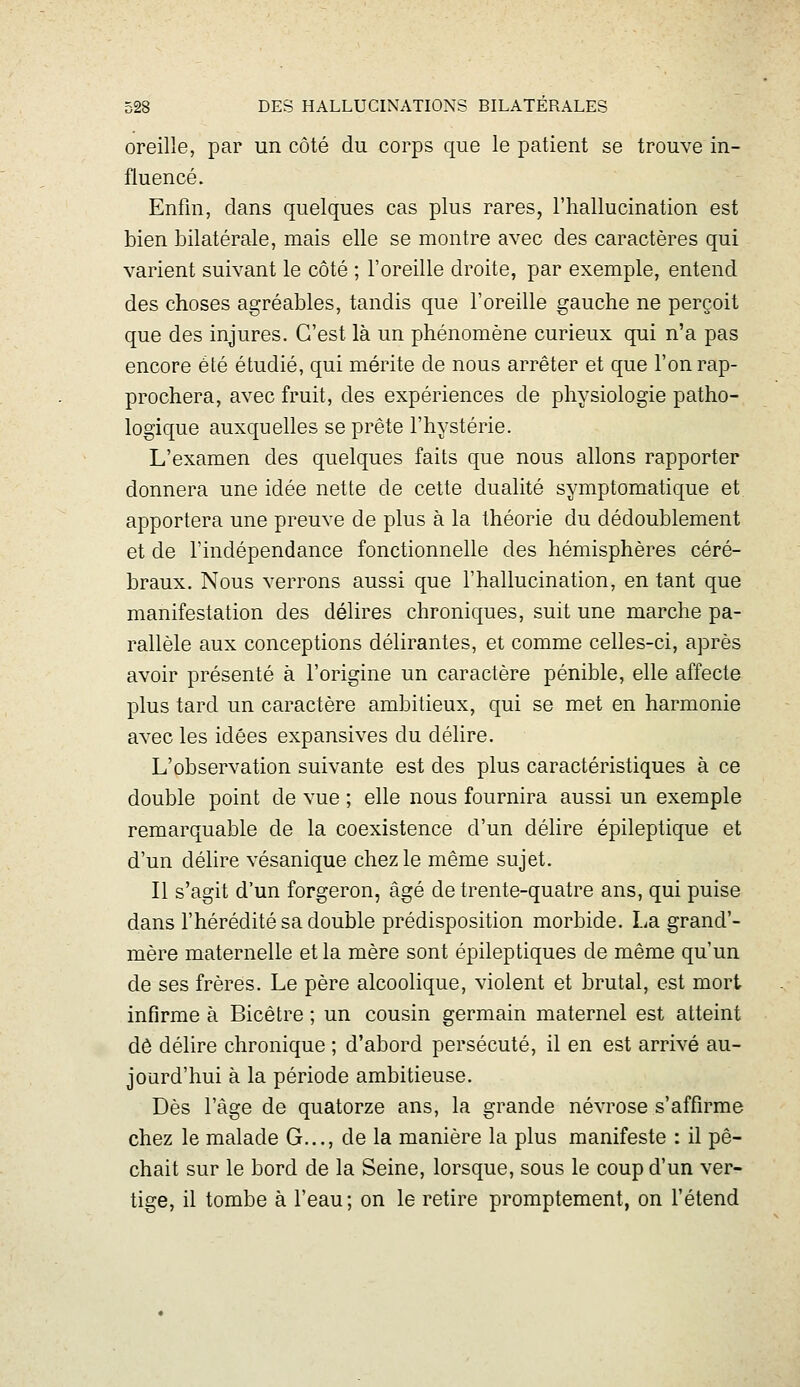 oreille, par un côté du corps que le patient se trouve in- fluencé. Enfin, dans quelques cas plus rares, l'hallucination est bien bilatérale, mais elle se montre avec des caractères qui varient suivant le côté ; l'oreille droite, par exemple, entend des choses agréables, tandis que l'oreille gauche ne perçoit que des injures. C'est là un phénomène curieux qui n'a pas encore été étudié, qui mérite de nous arrêter et que l'on rap- prochera, avec fruit, des expériences de physiologie patho- logique auxquelles se prête l'hystérie. L'examen des quelques faits que nous allons rapporter donnera une idée nette de cette dualité symptomatique et apportera une preuve de plus à la théorie du dédoublement et de l'indépendance fonctionnelle des hémisphères céré- braux. Nous verrons aussi que l'hallucination, en tant que manifestation des délires chroniques, suit une marche pa- rallèle aux conceptions délirantes, et comme celles-ci, après avoir présenté à l'origine un caractère pénible, elle affecte plus tard un caractère ambitieux, qui se met en harmonie avec les idées expansives du délire. L'observation suivante est des plus caractéristiques à ce double point de vue ; elle nous fournira aussi un exemple remarquable de la coexistence d'un délire épileptique et d'un délire vésanique chez le même sujet. Il s'agit d'un forgeron, âgé de trente-quatre ans, qui puise dans l'hérédité sa double prédisposition morbide. La grand'- mère maternelle et la mère sont épileptiques de même qu'un de ses frères. Le père alcoolique, violent et brutal, est mort infirme à Bicêtre ; un cousin germain maternel est atteint dô délire chronique ; d'abord persécuté, il en est arrivé au- jourd'hui à la période ambitieuse. Dès l'âge de quatorze ans, la grande névrose s'affirme chez le malade G..., de la manière la plus manifeste : il pé- chait sur le bord de la Seine, lorsque, sous le coup d'un ver- tige, il tombe à l'eau; on le retire promptement, on l'étend