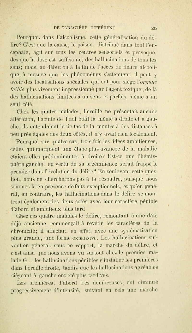 Pourquoi, dans l'alcoolisme, cette généralisation du dé- lire? C'est que la cause, le poison, distribué dans tout l'en- céphale, agit sur tous les centres sensoriels et provoque, dès que la dose est suffisante, des hallucinations de tous les sens; mais, au début ou à la fin de l'accès de délire alcooli- que, à mesure que les phénomènes s'atténuent, il peut y avoir des localisations spéciales qui ont pour siège Yorgane faible plus vivement impressionné par l'agent toxique ; de là des hallucinations limitées à un sens et parfois même à un seul côté. Chez les quatre malades, l'oreille ne présentait aucune altération, l'acuité de l'œil était la même à droite et à gau- che, ils entendaient le tic tac de la montre à des distances à peu près égales des deux côtés, il n'y avait rien localement. Pourquoi sur quatre cas, trois fois les idées ambitieuses, celles qui marquent une étape plus avancée de la maladie étaient-elles prédominantes à droite? Est-ce que l'hémis- phère gauche, en vertu de sa prééminence serait frappé le premier dans l'évolution du délire? En soulevant cette ques- tion, nous ne chercherons pas à la résoudre, puisque nous sommes là en présence défaits exceptionnels, et qu'en géné- ral, au contraire, les hallucinations dans le délire se mon- trent également des deux côtés avec leur caractère pénible d'abord et ambitieux plus tard. Chez ces quatre malades le délire, remontant à une date déjà ancienne, commençait à revêtir les caractères de la chronicité; il affectait, en effet, avec une systématisation plus grande, une forme expansive. Les hallucinations sui- vent en général, sous ce rapport, la marche du délire, et c'est ainsi que nous avons vu surtout chez le premier ma- lade G... les hallucinations pénibles s'installer les premières dans l'oreille droite, tandis que les hallucinations agréables siégeant à gauche ont été plus tardives. Les premières, d'abord très nombreuses, ont diminué progressivement d'intensité, suivant en cela une marche