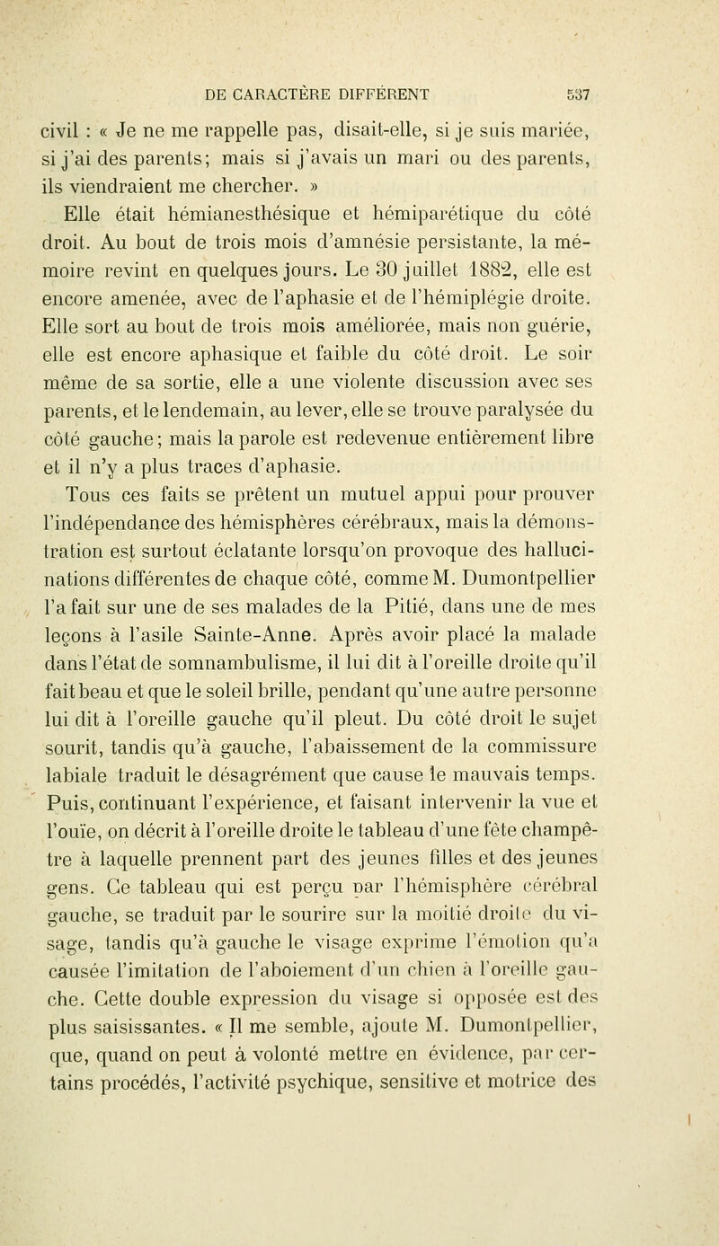 civil : « Je ne me rappelle pas, disait-elle, si je suis mariée, si j'ai des parents; mais si j'avais un mari ou des parents, ils viendraient me chercher. » Elle était hémianesthésique et hémiparétique du côté droit. Au bout de trois mois d'amnésie persistante, la mé- moire revint en quelques jours. Le 30 juillet 188^, elle est encore amenée, avec de l'aphasie et de l'hémiplégie droite. Elle sort au bout de trois mois améliorée, mais non guérie, elle est encore aphasique et faible du côté droit. Le soir même de sa sortie, elle a une violente discussion avec ses parents, et le lendemain, au lever, elle se trouve paralysée du côté gauche ; mais la parole est redevenue entièrement libre et il n'y a plus traces d'aphasie. Tous ces faits se prêtent un mutuel appui pour prouver l'indépendance des hémisphères cérébraux, mais la démons- tration est surtout éclatante lorsqu'on provoque des halluci- nations différentes de chaque côté, comme M. Dumontpellier l'a fait sur une de ses malades de la Pitié, dans une de mes leçons à l'asile Sainte-Anne. Après avoir placé la malade dans l'état de somnambulisme, il lui dit à l'oreille droite qu'il fait beau et que le soleil brille, pendant qu'une autre personne lui dit à l'oreille gauche qu'il pleut. Du côté droit le sujet sourit, tandis qu'à gauche, l'abaissement de la commissure labiale traduit le désagrément que cause le mauvais temps. Puis, continuant l'expérience, et faisant intervenir la vue et l'ouïe, on décrit à l'oreille droite le tableau d'une fête champê- tre à laquelle prennent part des jeunes filles et des jeunes gens. Ce tableau qui est perçu par l'hémisphère cérébral gauche, se traduit par le sourire sur la moitié droilo du vi- sage, tandis qu'à gauche le visage exprime l'émolion qu'a causée l'imitation de l'aboiement d'un chien à l'oreille gau- che. Cette double expression du visage si opposée est des plus saisissantes. « Il me semble, ajoute M. Dumontpellier, que, quand on peut à volonté mettre en évidence, par cer- tains procédés, l'activité psychique, sensitive et motrice des